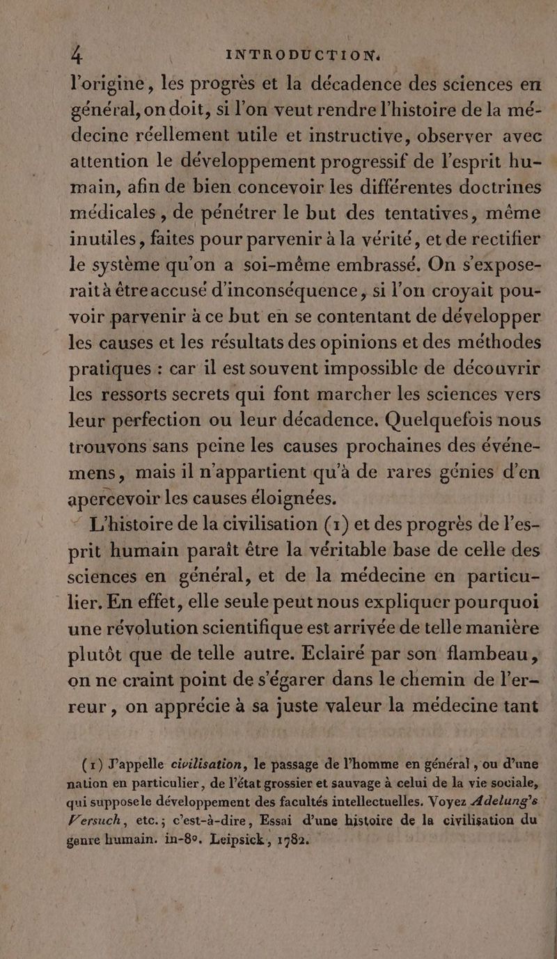 l'origine, les progrès et la décadence des sciences en général, on doit, si l'on veut rendre l’histoire de la mé- decine réellement utile et instructive, observer avec attention le développement progressif de l'esprit hu- main, afin de bien concevoir les différentes doctrines médicales , de pénétrer le but des tentatives, même inutiles, faites pour parvenir à la vérité, et de rectifier le système qu'on a soi-même embrassé. On s’expose- rait à étreaccuse d'inconséquence, si l’on croyait pou- voir parvenir à ce but en se contentant de développer les causes et les résultats des opinions et des méthodes pratiques : car il est souvent impossible de découvrir les ressorts secrets qui font marcher les sciences vers leur perfection ou leur décadence. Quelquefois nous trouvons sans peine les causes prochaines des événe- mens, mais il n'appartient qu'à de rares génies d’en apercevoir les causes éloignées. “ L'histoire de la civilisation (1) et des progrès de l’es- prit humain paraît être la véritable base de celle des sciences en général, et de la médecine en particu- lier, En effet, elle seule peut nous expliquer pourquoi une révolution scientifique est arrivée de telle manière plutôt que de telle autre. Eclairé par son flambeau, on ne craint point de s’egarer dans le chemin de l’er- reur, on apprécie à sa juste valeur la medecine tant (x) Pappelle civilisation, le passage de l’homme en général , ou d’une nation en particulier, de l’état grossier et sauvage à celui de la vie soviale, qui supposele développement des facultés intellectuelles. Voyez Adelung’s Versuch, etc.; c’est-à-dire, Essai d’une histoire de la civilisation du genre humain. in-80. Leipsick, 1782.