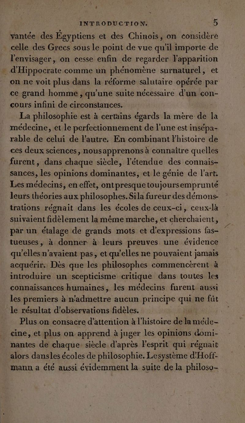u INTRODUCTION. 5 vantce des Égyptiens et des Chinois, on considère celle des Grecs sous le point de vue qu'il importe de l'envisager, on cesse enfin de regarder Fapparition d’Hippocrate comme un phénomène surnaturel, et on ne voit plus dans la réforme salutaire opérée par ce grand homme , qu'une suite nécessaire d'un con- cours infini de circonstances. La philosophie est à certains égards la mère de la médecine, et le perfectionnement de l’une est insépa- rable de celui de Yautre. En combinant Fhistoire de ces deux sciences, nousapprenons à connaître quelles furent, dans chaque siècle, l'étendue des connais- sances, les opinions dominantes, et le génie de l’art. Les médecins, en effet, ontpresque toujoursemprunté leurs théories aux philosophes. Sila fureur des démons- trations régnait dans les écoles de ceux-ci, ceux-là : suivaient fidèlement la même marche, et cherchaient, par un étalage de grands mots et d'expressions fas- tueuses, à, donner- à leurs preuves. une évidence qu'elles n'avaient pas, et qu'elles ne pouvaient jamais acquérir. Des que les philosophes commencerent à introduire un scepticisme critique dans toutes les connaissances humaines, les médecins furent. aussi les premiers à n’admettre aucun principe qui ne fût le résultat d'observations fidèles. Plus on. consacre d'attention à l'histoire de la te cine, et plus on apprend à juger les opinions domi- nantes de chaque siècle d’après Fesprit qui régnait alors dansles écoles de philosophie. Lesystème d'Hoff- mann a été aussi évidemment la suite de la philoso-