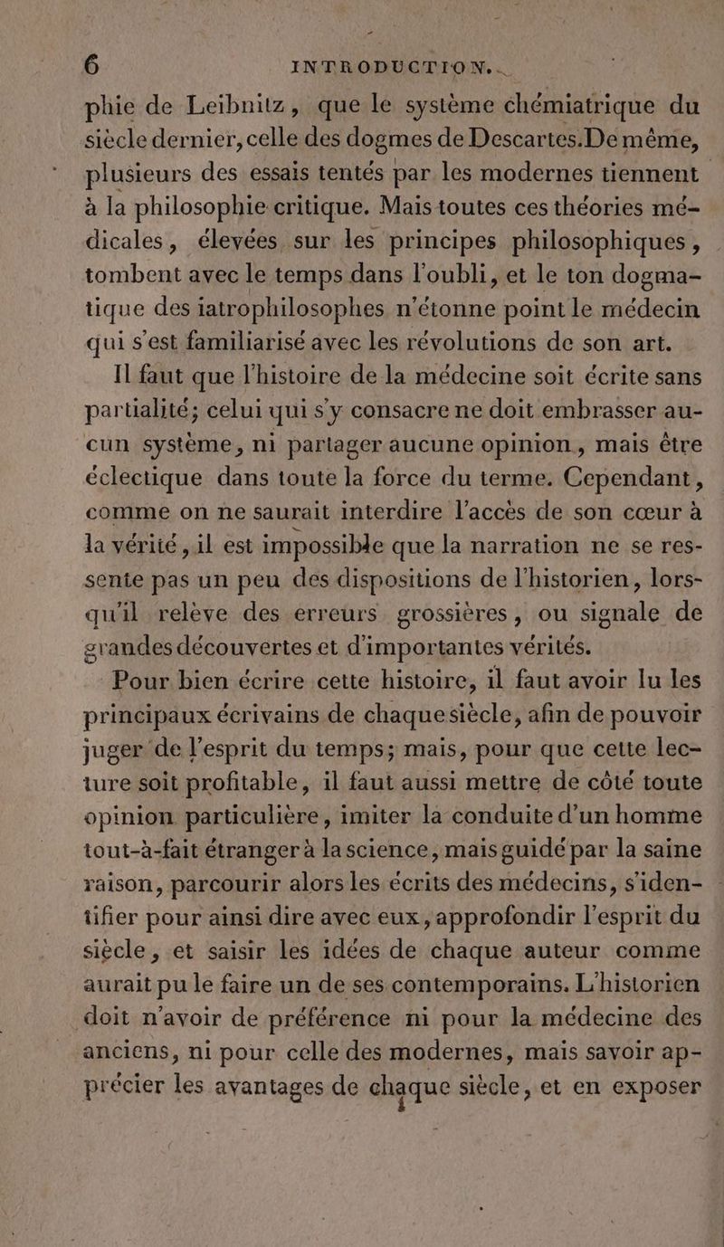 - 6 INTRODUCTION... phie de Leibnitz, que le systeme chemiatrique du siècle dernier, celle des dogmes de Descartes. De même, plusieurs des essais tentés par les modernes tiennent à la philosophie critique. Mais toutes ces théories mé- dicales, élevées sur les principes philosophiques, tombent avec le temps dans l'oubli, et le ton dogma- tique des iatrophilosophes n'étonne point le médecin qui s’est familiarisé avec les révolutions de son art. Il faut que l'histoire de la médecine soit écrite sans partialité; celui qui s y consacre ne doit embrasser au- cun systeme, ni partager aucune opinion, mais être éclectique dans toute la force du terme. Cependant, comme on ne saurait interdire l’acces de son cœur à la vérité , il est impossible que la narration ne se res- sente pas un peu des dispositions de l'historien, lors- qu'il relève des erreurs grossières, ou signale de graudes découvertes et d'importantes vérités. Pour bien écrire cette histoire, il faut avoir lu les principaux écrivains de chaquesiècle, afin de pouvoir juger de l'esprit du temps; mais, pour que cette lec- ture soit profitable, il faut aussi mettre de côté toute opinion particulière, imiter la conduite d’un homme tout-à-fait étranger à la science, mais guidé par la saine raison, parcourir alors les écrits des médecins, siden- tifier pour ainsi dire avec eux, approfondir l'esprit du siècle, et saisir les idées de chaque auteur comme aurait pu le faire un de ses contemporains. L’historien doit n'avoir de préférence ni pour la médecine des anciens, ni pour celle des modernes, maïs savoir ap- précier les avantages de chaque siècle, et en exposer