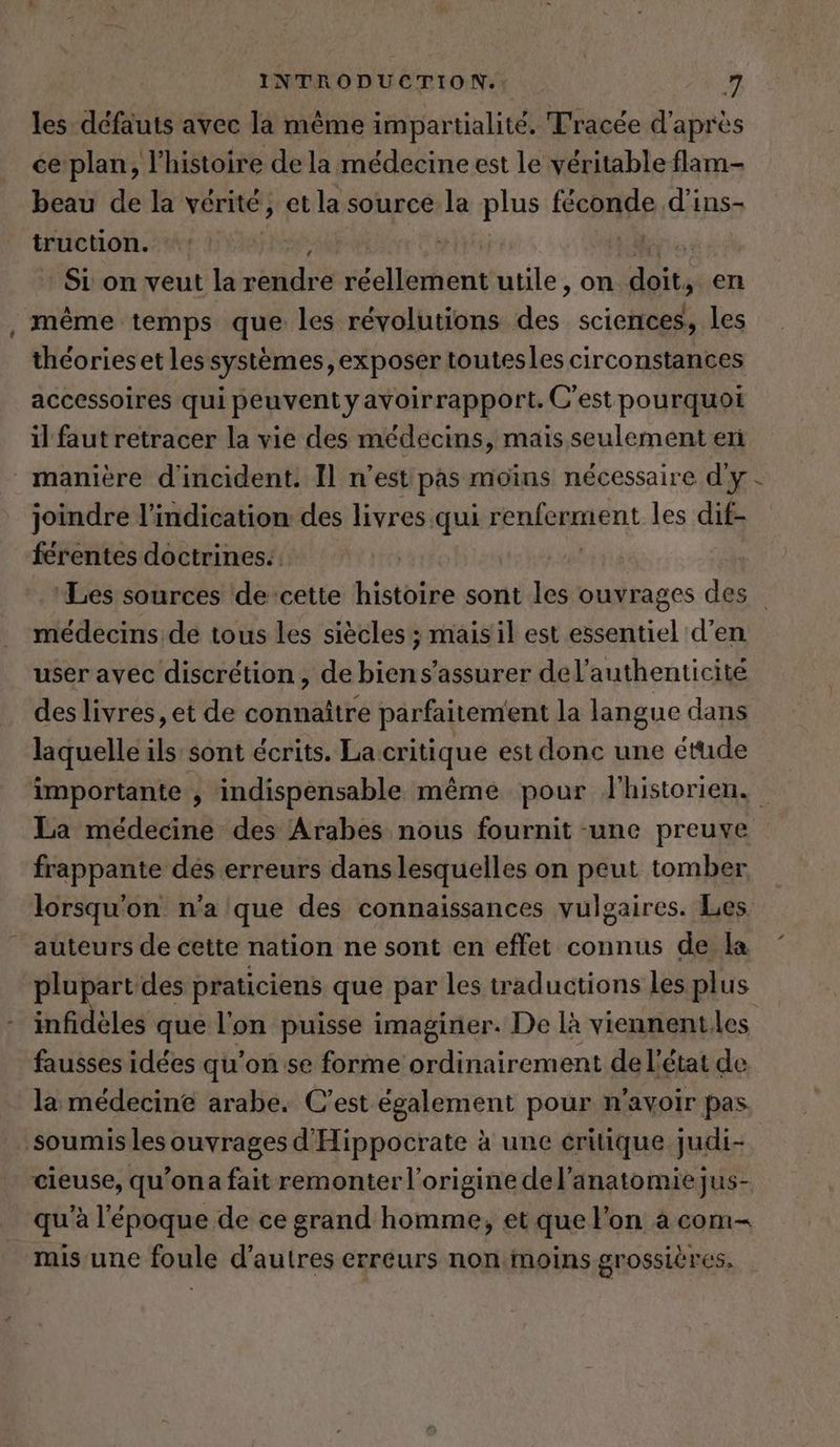 les défauts avec la même impartialite. Tracée d'après ce plan, l’histoire de la médecine est le véritable flam- beau de la vérité, et la source la plus Feb d’ins- truction. , | Si on veut la rendre elerhurit utile, on dote > en même temps que les révolutions 14 sciences, les théorieset lessystemes, exposer toutesles circonstances accessoires qui peuvent yavoirrapport. C'est pourquoi il faut retracer la vie des médecins, mais seulement en manière d'incident. Il n’est pas moins nécessaire d'y joindre l'indication des livres qui ee ment les dif- férentes doctrines. ‘Les sources de cette histoire sont les ouvrages des médecins de tous les siècles ; mais il est essentiel d’en user avec discrétion , de biens’assurer del’authenticité des livres, et de connaître parfaitement la langue dans laquelle ils sont écrits. La critique est donc une étude importante À indispensable même pour l'historien. La médecine des Arabes nous fournit «une preuve frappante des erreurs dans lesquelles on peut tomber lorsqu'on n'a que des connaissances vulgaires. Les auteurs de cette nation ne sont en effet connus de la plupart des praticiens que par les traductions les plus infidèles que l'on puisse imaginer. De là viennenties fausses idées qu’on se forme ordinairement de l’état de la médecine arabe. C’est également pour n'avoir pas soumis les ‚auvrages d’ Hippocrate à à une critique judi- Riese; qu’ona fait remonter l’origine del’anatomie jus- qu'à l'époque de ce grand homme, et que l’on a com- mis une foule d’autres erreurs non moins grossières.