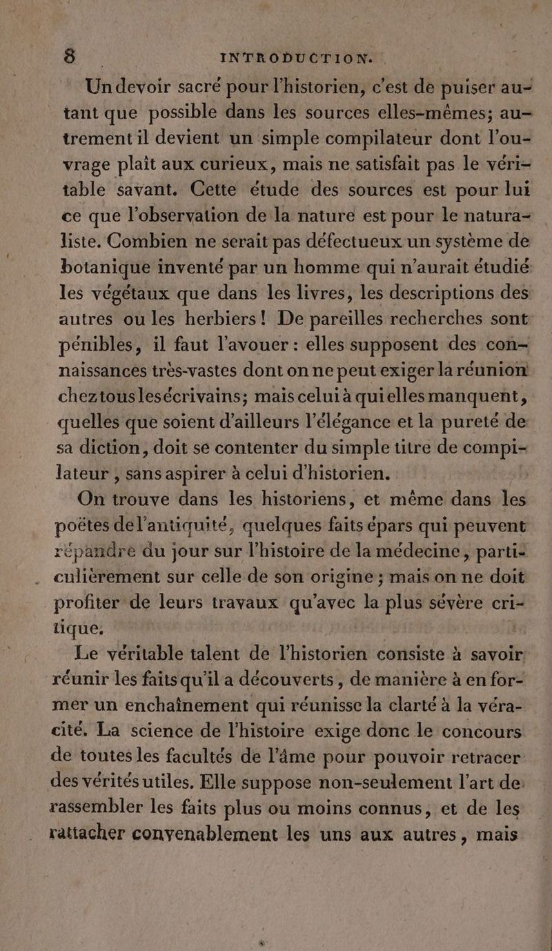> ER INTRODUCTION. . | Un devoir sacré pour l'historien, c'est de puiser au- tant que possible dans les sources elles-mêmes; au- trement il devient un simple compilateur dont l’ou- vrage plaît aux curieux, mais ne satisfait pas le véri- table savant. Cette étude des sources est pour lui ce que l'observation de la nature est pour le natura- liste. Combien ne serait pas défectueux un systeme de botanique inventé par un homme qui n’aurait étudié les végétaux que dans les livres, les descriptions des autres ou les herbiers! De pareilles recherches sont pénibles, il faut l’avouer: elles supposent des con- naissances tres-vastes dont on ne peut exiger la réunion! cheztouslesécrivains; mais celui à quiellesmanquent, quelles que soient d’ailleurs l'élégance et la pureté de sa diction, doit se contenter du simple titre de compi- lateur , sans aspirer à celui d’historien. On trouve dans les historiens, et même dans les poëtes del’antiquite, quelques faits épars qui peuvent “épandre du jour sur l’histoire de la médecine, partie culièrement sur celle de son origine ; mais on ne doit profiter de leurs travaux qu'avec la plus sévère cri- tique, Le véritable talent de l'historien consiste à savoir. réunir les faitsqu'il a découverts, de manière à en for- mer un enchainement qui réunisse la clarté à la véra- cite. La science de l’histoire exige donc le concours de toutes les facultés de l'âme pour pouvoir retracer des vérités utiles. Elle suppose non-seulement l’art de: rassembler les faits plus ou moins connus, et de les rattacher convenablement les uns aux autres, mais