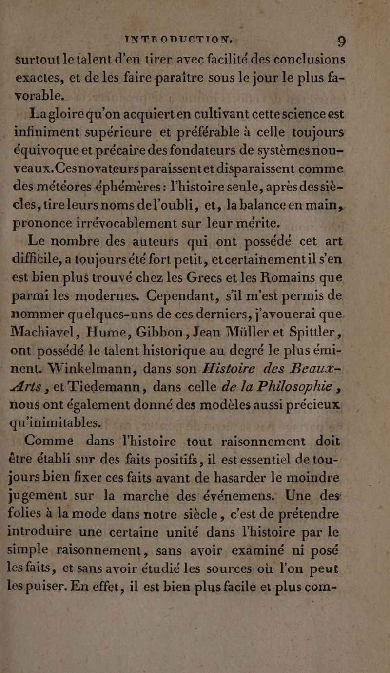 surtout le talent d'en tirer avec facilité des conclusions exactes, et de les faire paraître sous le jour le pins fa- vorable. ‚Lagloirequ’on acquierten cultivant cettescience est infiniment superieure et preferable a celle toujours équivoque et précaire des fondateurs de systemesnou- veaux.Cesnovateurs paraissentet disparaissent comme des météores éphémères: l’histoire seule, après dessie- cles, tire leurs noms del’oubli, et, la balanceen main, prononce irrévocablement sur leur mérite. Le nombre des auteurs qui ont possédé cet art difficile, a toujours été fort petit, etcertainementil s’en est bien plus trouvé chez les Grecs et les Romains que parmi les modernes. Cependant, s'il m'est permis de nommer quelques-uns de ces derniers, j'avouerai que Machiavel, Hume, Gibbon, Jean Müller et Spittler, ont possédé le talent brie au degré le plus émi- nent. Winkelmann, dans son Histoire des Beaux- ÆAris , et Tiedemann, dans celle de la Philosophie , nous ont également donné des modèles aussi précieux qu'inimitables. Comme dans l'histoire tout raisonnement doit être établi sur des faits positifs, il estessentiel de tou- jours bien fixer ces faits avant de hasarder le moindre jugement sur la marche des evenemens. Une des folies à la mode dans notre siècle, c’est de prétendre introduire une certaine unité dans l’histoire par le simple raisonnement, sans avoir exäminé ni posé les faits, et sans avoir étudié les sources où l’on peut les puiser. En effet, il est bien plus facile et plus com-