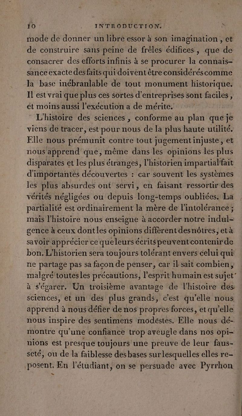 mode de donner un libre essor à son imagination , ct de construire sans peine de freles édifices, que de consacrer des efforts infinis à se procurer la connais- sanceexacte desfaits qui doivent être considéréscomme Ja base inébranlable de tout monument historique. Il est vrai que plus ces sortes d’ RH sont faciles, ét moins aussi l’exécution a de mérite. L'histoire des sciences , conforme au plan que je viens dé tracer, est pour nous de la plus haute utilité. Elle nous prémunit contre tout jugement injuste , et nous apprend que, même dans les opinions les plus disparates et les plus étranges, l'historien impartial'fait d'importantes découvertes : car souvent les systèmes les plus absurdes ont servi, en faisant ressortir des vérités négligées ou depuis long-temps oubliées. La partialite est ordinairement la mère de l'intolérance ; mais l'histoire nous enseigne à accorder notre indul- gence à ceux dont les opinions différent desnôtres, et à savoir apprécier ce queleurs écrits peuventcontenir de bon. L’historien sera toujours tolérant envers celui qui ne partage pas sa facon de penser, car il sait combien, malgré toutesles précautions, l'esprit humain est sujet” à s’egarer. Un troisième avantage de l’histoire des sciences, et un des plus grands, c’est qu’elle nous apprend à à nous défier de nos propres forces, et qu'elle nous IDSpire des sentimens modéstes. Elle nous dé- montre qu'une confiance trop aveugle dans nos opi- nions est presque toujours une preuve de leur faus- seté, ou de la faiblesse des bases surlesquelles elles re- posent, En l'étudiant, on se persuade avec Pyrrhon =