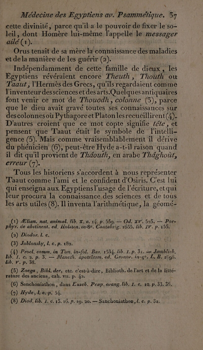 cette divinité, parce qu'il a le pouvoir de fixer le so- Veil, dont Homère lui-même l'appelle le messager ailé (1). | Orus tenait de sa mère la connaissance des maladies et dela manière de les guérir (2). Ne Independamment de cette famille de dieux , les Egyptiens reveraient encore Theuth, Thouth ou Taaut , Hermes des Grecs, qu'ils regardaient comme l'inventeur dessciences et desarts.Quelquesantiquaires font venir ce mot de Thouodh, colonne (3), parce ue le dieu avait gravé toutes ses connaissances sur des colonnes où Pythagoreet Platonlesrecucillirent(4). ! D'autres croient que ce mot copte signifie Zeile, et pensent que T'aaut était le symbole de flintelli- gence (5). Mais comme vraisemblablement il dérive du phénicien (6), peut-être Hyde a-t-il raison quand il dit qu'il provient de Thaouth, en arabe Théghour, erreur (7). din Tous les historiens s'accordent à nous représenter _ Taaut comme l'ami et le confident d'Osiris. C’est lui qui enseigna aux Egyptiensl’usage de l'écriture, et qui leur procura la connaissance des sciences et de tous les arts utiles (8). Il inventa l’arithmétique, la géomé- (1) Ælian. nat. animal. lib, X. c. 14. p. 559. — Od. xv. 505. — Por- phyr. de abstinent. ed. Holsten. in-8°. Cantabrig. 1655, Lib. 17. p. 155. (2) Diodor. I. c. (3) Jablonsky, I. c.p. 182. (4) Procl. comm. in Tim. in-fol. Bas. 1534. lib. 1.p. 31. — Jamblich. Lib. I. c. 2. p. 3. — Maneth. üpotelesm. ed. Gronov. in-4°. L. B, 1608. üb. v.p. 38. xl (5) Zoega, Bibl. der, etc. c’est-à-dire, Biblioth. de l'art et dela litte- rature des anciens, cah. vu. p. 42. | 4 (6) Sanchoniathon , dans Zuseb. Præp. evang. lib. I. c. 10. p.33. 36. (7) Hyde,liesp. 54. | {8) Diod, lib. 1. c. 15. 16. p. 19. 20. — Sanchoniathon,l. ce. p. 31.