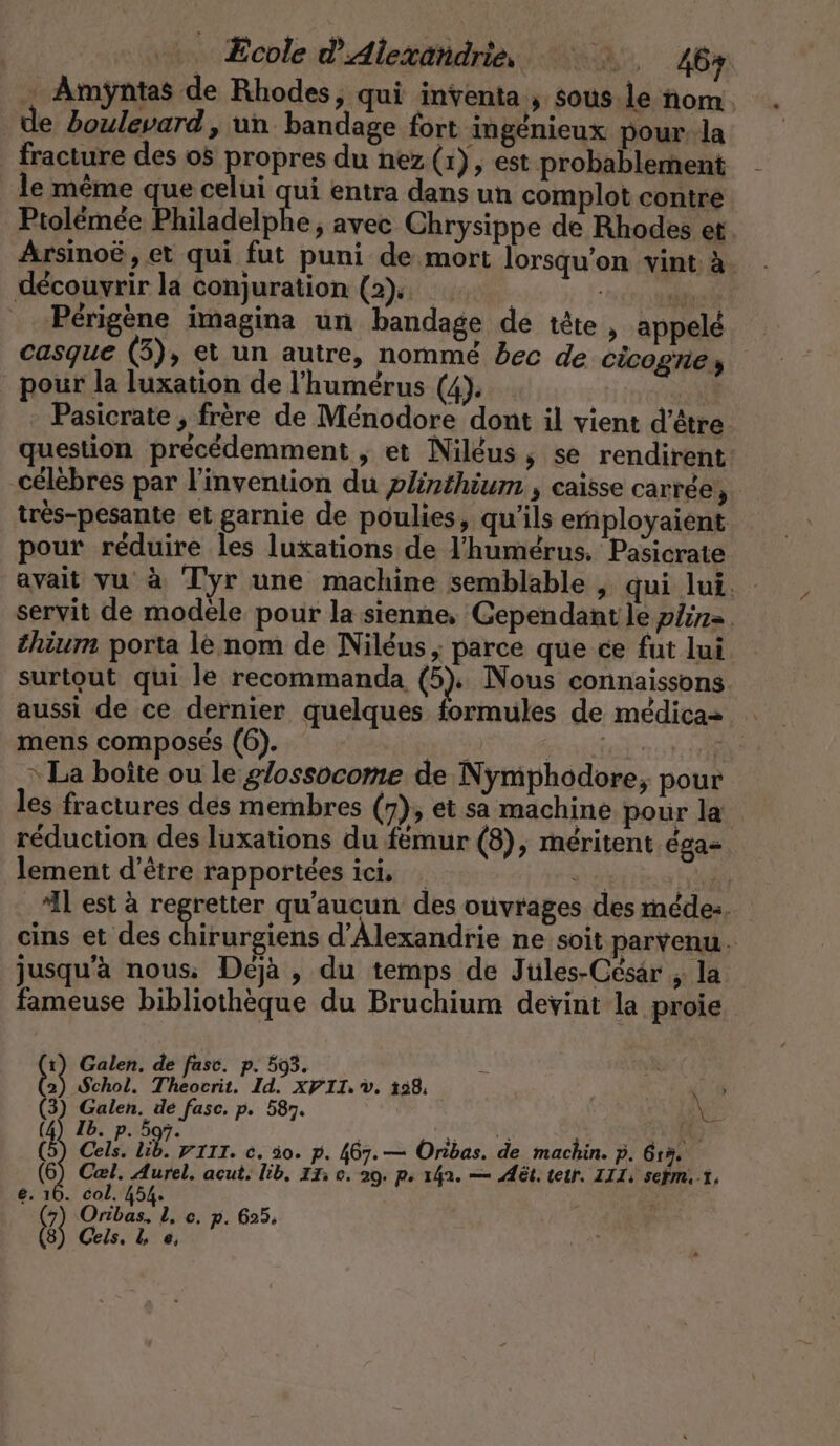 … Amÿntas de Rhodes, qui inventa , sous.le nom. de boulevard, un bandage fort ingénieux pour: la fracture des 05 propres du nez (1), est probablement le même que celui qui entra dans un complot contre Ptolémée Philadelphe, avec Chrysippe de Rhodes et Arsinoë , et qui fut puni de mort lorsqu'on vint à. découvrir la conjuration (2). il Perigene imagina un bandage de tête, appelé casque (3), et un autre, nommé bec de Cicogney pour la luxation de !’humerus (4). … | su - Pasicrate , frère de Ménodore dont il vient d’être question précédemment , et Niléus, se rendirent: célèbres par l'invention du plinthium ; Caisse carrée, très-pesante et garnie de poulies, qu'ils ernployaient pour réduire les luxations de l'humérus. Pasicrate avait vu à Tyr une machine semblable , qui lui. servit de modele pour la sienne, ‘Gependant le plin=. thium porta le nom de Niléus ; parce que ce fut lui surtout qui le recommanda (5). Nous connaissons aussi de ce dernier quelques formules de medica- mens composés (6). à Halte not „La boîte ou le g/ossocome de Nymphodore, pour les fractures des membres (7), et sa machine pour la réduction des luxations du femur (8), méritent ega- lement d’être rapportées ici … a ee ‘IL est à regretter qu'aucun des ouvrages des médez. eins et des chirurgiens d'Alexandrie ne soit parvenu. jusqu'à nous; Déjà , du temps de Jules-Cesar , la fameuse bibliothèque du Bruchium devint la proie ı) Galen. de fase. p. 593. Y 2) Schol. Theocrit. Id. xYII.v. 128, Y 9 (3) Galen. de fasc. p. 587. EX 5 = (4) Ib. p. 597. PAR QUE? cd Ca. u VIII. c. 30. p. 467.— Oribas. de machin. p. 615. (6) Cal. Aurel. acut. lib, IT; e. 29. p 142. — At. teir. III, sefm. 1, e. 16. col. 454. 4 | a Geis. L e,