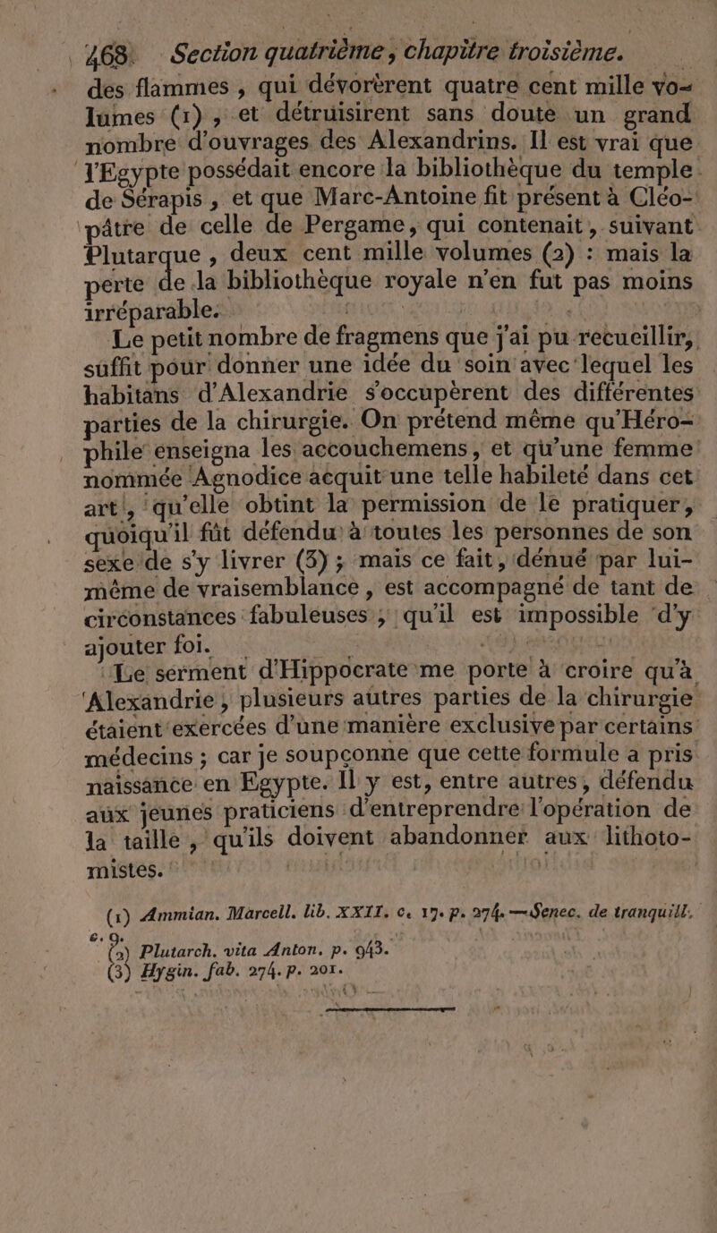 des flammes , qui dévorèrent quatre cent mille vo- lumes (1), et détruisirent sans doute un grand nombre d'ouvrages des Alexandrins. Il est vrai que TEgypte possédait encore la bibliothèque du temple. de Sérapis , et que Marc-Antoine fit présent à Cléo- âtre de celle de Pergame, qui contenait, suivant Plutarque , deux cent mille volumes (2) : mais la perte de Ja bibliothèque royale n’en fut pas moins irréparable. tite | se | Le petit nombre de fragmens que j'ai pu recueillir, suffit pour donner une idée du soin avec lequel les habitans d'Alexandrie s’occuperent des différentes parties de la chirurgie. On prétend même qu’Hero- phile enseigna les accouchemens, et qu’une femme nommée Agnodice acquit une telle habileté dans cet art‘, qu'elle obtint la permission de le pratiquer, quoiqu'il füt défendu à toutes les personnes de son sexe'de s'y livrer (3) ; mais ce fait, dénué par lui- même de vraisemblance , est accompagné de tant de circonstances fabuleuses ; qu'il est impossible ‘d'y ajouter foi. | jh are ‘Le sérment d'Hippocrate me porte à croire qu'à ‘Alexandrie ; plusieurs autres parties de la chirurgie étaient exercées d'une manière exclusive par certains médecins ; car je soupçonne que cette formule a pris naissance en Egypte. Il y est, entre autres, défendu aux jeunes praticiens d'entreprendre l'opération de la taille, qu'ils doivent abandonner aux lithoto- mistes. CEE tel (1) Ammian. Marcell. lib. XXII. ©. 17. p. 274 —ıSenec. de tranquill, 3 ‘ ja Plutarch. vita Anton. p. 043. À Hygin. fab. 274.p. 201. PA
