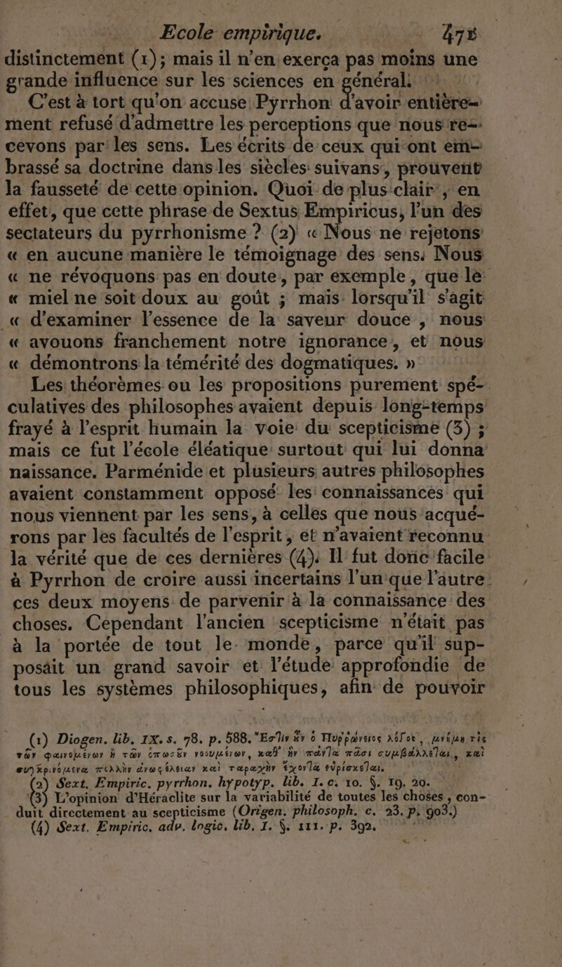 distinctement (1); mais il n’eniexerca pas moins une grande influence sur les sciences en general C’est à tort qu'on accuse Pyrrhon d'avoir entière ment refusé d'admettre les perceptions que nous rez cevons parles sens. Les écrits de ceux qui-ont em- brassé sa doctrine dans les siècles: suivans, prouvent la fausseté de cette opinion. Quoi de plus clair, en effet, que cette phrase de Sextus Empiricus, l’un des sectateurs du pyrrhonisme ? (2) « Nous ne rejetons « en aucune manière le témoignage des sens: Nous « ne révoquons pas en doute, par exemple, que le « miel ne soit doux au goût ; mais: lorsqu'il s'agit _« d'examiner l’essence de la saveur douce , nous « avouons franchement notre ignorance, et nous « démontrons la témérité des dogmatiques. » Les théorèmes ou les propositions purement spé- culatives des philosophes avaient depuis longitemps frayé à l’esprit humain la voie du scepticisme (3) ; mais ce fut l’école éléatique surtout qui lui donna naissance. Parmenide et plusieurs autres philosophes avaient constamment opposé les connaissances qui nous viennent par les sens, à celles que nous acqué- rons par les facultés de l'esprit, et n'avaient reconnu la vérité que de ces dernières (4); 1 fut donc facile à Pyrrhon de croire aussi incertains l'un que l'autre. , ces deux moyens de parvenir à la connaissance des choses. Cependant l’ancien scepticisme n'était pas à la portée de tout le. monde, parce qu'il sup- posait un grand savoir et l'étude approfondie de tous les systèmes philosophiques, afin de pouvoir (1) Diogen. lib. 1X. s. 78. p. 588.ErTiv & 6 Tuppærers a6lor,, jerijen vis var qanuéror h ray CrwsËr vooupéror, xeË ir mare mdci cumÉAAAETE,, Lai Bu)xpıramerz TUXXNr drageätıar zei Tapæyhr Ex0rl& eipioxelar F4 2) Sext. Empiric. pyrrhon. hypotyp. lib. I. c.'10. À. 19. 20. 3 L'opinion d’Heraclite sur la variabilité de toutes les choses , con- duit directement au scepticisme (Origen. philosoph. c. 23. P. 903.) (4) Sext. Empiric. adv. logic. lib, 1. |. sur. p. 392, pui