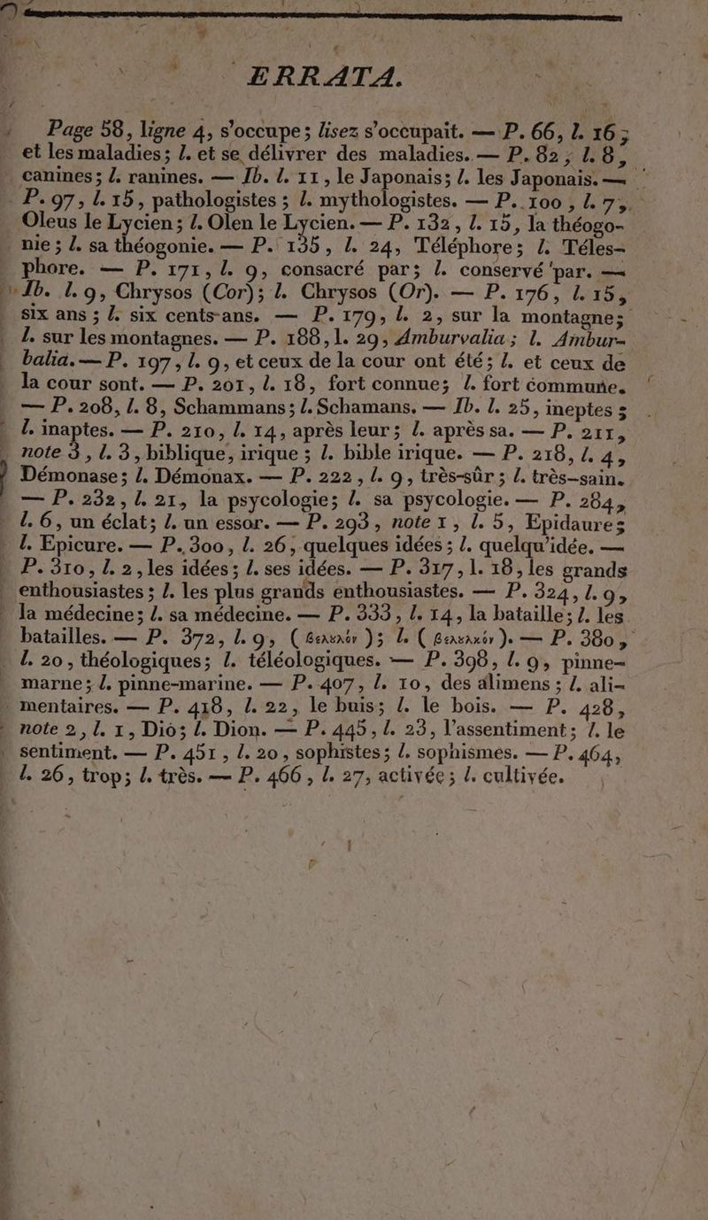 3 À f wir > à ' r * x CM TER Mo Ir « ‘ # < 0 ERRATA. Page 58, ligne 4, s'occupe; lisez s’occupait. — P. 66, 1. 16; et les maladies; Z. et se délivrer des maladies. — P.82, 1.8, le dis PA Test re. phore. — P. 171, 4 9, consacré par; I. conservé par. — six ans ; Z six cents-ans. — P. 170, L 2, sur la montagne»: 1. sur les montagnes. — P. 188,1. 29, Amburvalia ; 1. Ambur- balia. — P. 197, L. 9, et ceux de la cour ont été; Z. et ceux de la cour sont. — P. 201, 1. 18, fort connue; I. fort commune. — P. 208, 1.8, Schammans; /.Schamans, — Ib. 1. 25, ineptes 5 !. inaptes. — P. 210, I. 14, après leur; L. après sa. — P. 217, note 3, 1. 3, biblique, irique ; /. bible irique. — P. 218, L. 4, Démonase ; /. Démonax. — P. 222, I. 9, très-sûr ; /. très-sain. — P. 232,1. 21, la psycologie; Z sa psycologie. — P. 284, 9 > marne; /. pinne-marine. — P. 407, I. 10, des alimens ; Z ali- |