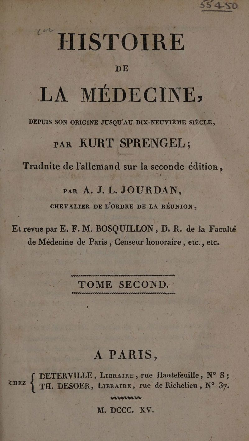 DEPUIS SON ORIGINE JUSQU’AU DIX-NEUVIEME SIECLE, par KURT SPRENGEL; Traduite de l'allemand sur la seconde édition, ban A. J. L. JOURDAN, CHEVALIER DE L'ORDRE DE LA RÉUNION, Et revue par E. F. M. BOSQUILLON , D. R. de la Faculté de Médecine de Paris , Censeur honoraire , etc. , etc. ns TOME SECOND. WI RE A 71%;:2 A PARIS, é DETERVILLE, LiBRATRE , rue Hautefeuille, N° 8; CHEZ | TH. DESOER, Ligrarre, rue de Richelieu , N° 37. mn M. DCCC. XV.