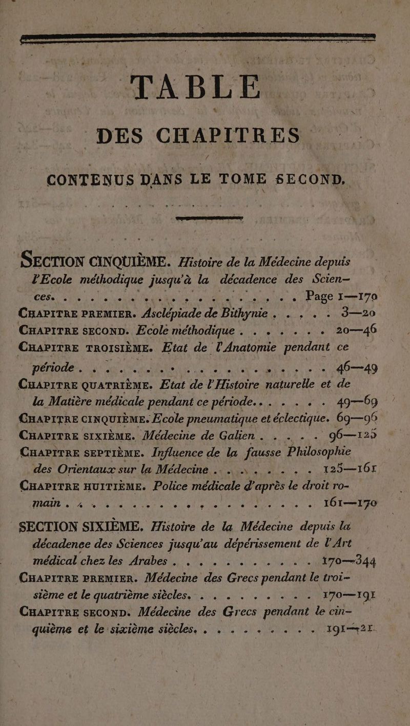 CONTENUS DANS LE TOME SECOND, SECTION CIN QUIÈME. Histoire de la Medecine depuis l'Ecole méthodique jusqu'à la décadence des Scien- ces UN | 4 | url Ma SN Rue tre le + + + Page I—170 CHAPITRE PREMIER. ie de Birne ce ET DO CHAPITRE SECOND. Ecole méthodique . . . . . . . 20—46 Bee TROISIÈME. Etat de l'Anatomie pendant ce période... . ... a D Ag CHAPITRE QUATRIEME. Etat de U’ Histoire naturelle et de la Matière médicale pendant ce période... . . . . 49—09 CHAPITRE CINQUIEME. Ecole pneumatique et éclectique. 69—96 CHAPITRE SIXIEME. Médecine de Galien . . . - - 96—125 CHAPITRE SEPTIEME. Influence de la fausse Philosophie des Orientaux sur la Médecine .. ....... . 125—I6r CHAPITRE HUITIÈME. Police médicale d’après le droit ro- HR < NN Er ae Un Rn En Aa 161—170 SECTION SIXIEME, Histoire de la Medecine depuis la decadenee des Sciences jusqu’ au deperissement de L'Art médical chez les Arabes. . . . :-......- 170—344 CHAPITRE PREMIER. Médecine des Grecs pendant le troi- sième et le quatrième siècles... . . . . 2. 170—19E CHAPITRE SECOND. Médecine des Grecs pendant le cin- quieme et le:sixième siècles. . » . - . . . . . T9I—+2E.