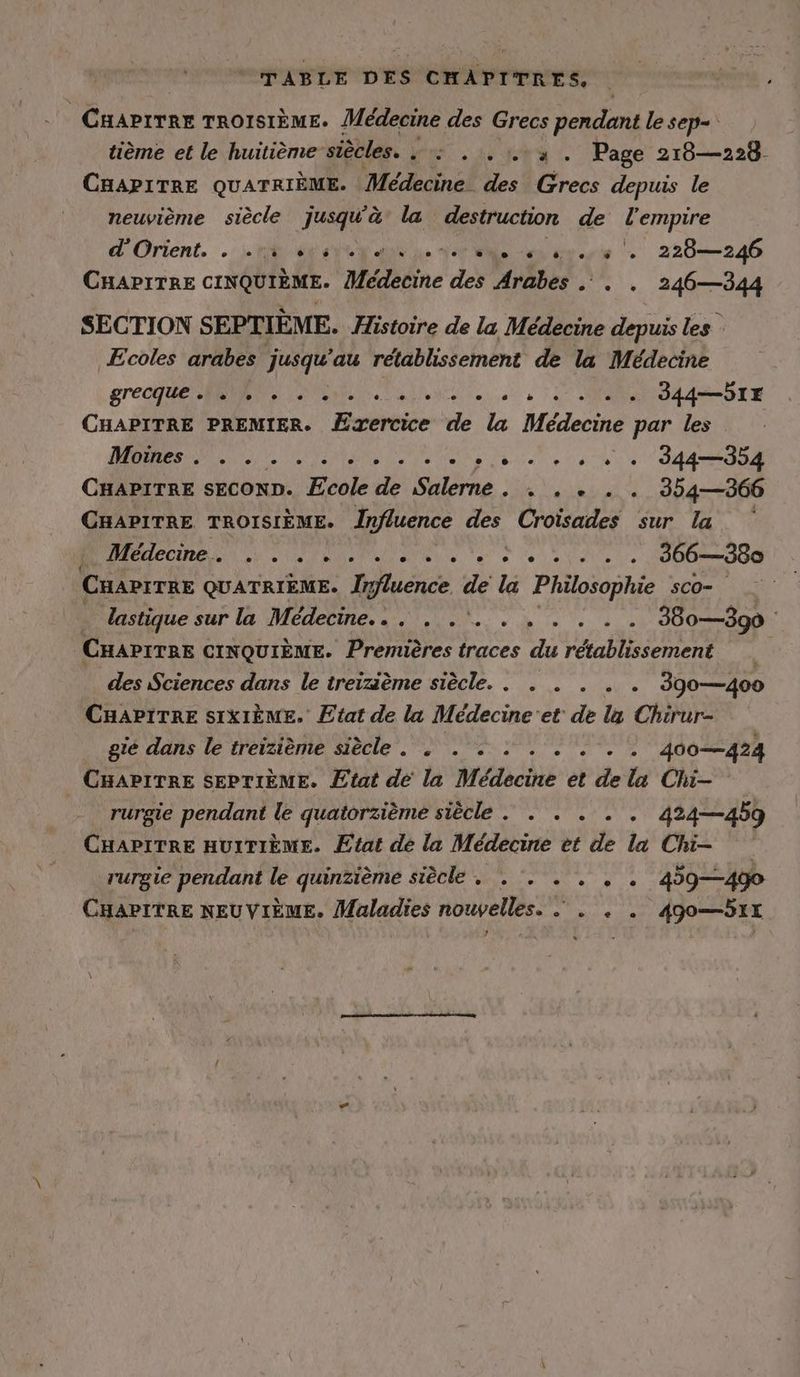 TABLE DES CHAPITRES. CHAPITRE TROISIÈME: Médecine des Grecs pendant lesep- tième et le huitième siècles. LR à LS 7 WA Page 218—228- CHAPITRE QUATRIEME. Médecine des Grecs depuis le neuvième siècle jusqu'à la destruction de l'empire d'Orient. . na rege je Ver ne nur. 220—246 CHAPITRE CINQUIEME. Medecine des Arabes . . . 246—344 SECTION SEPTIÈME. Histoire de la Médecine depuis les Ecoles arabes jusqu'au rétablissement de la Médecine STEUER EM alle ee à 7 MANU SLE CHAPITRE PREMIER. Exercice de la Médecine par les De ee LE + SAT CHAPITRE SECOND. Ecole de Salerne. . . . . . 354—366 CHAPITRE TROISIÈME. Influence des Croisades sur la f Médecine. : . . . . . . . .. : . . . . . 366—380 CHAPITRE QUATRIEME. Influence x la Philosophie sco- _ ; lastique sur la Médecine... ... ...... 380—390 CHAPITRE CINQUIÈME. Premières traces du rétablissement des Sciences dans le treizième siècle. . . . . . . 390—400 CHAPITRE SIXIEME. Etat de la Médecine'et de la Chirur- gie dans le treizième siècle. . . + : . . . . . 400—424 CHAPITRE SEPTIEME. Etat de la Médecine et de la Chi- rurgie pendant le quatorzième siècle . . . . . . 424—459 CHAPITRE HUITIEME. Etat de la Médecine et de la Chi- rurgie pendant le quinzième siècle . . . . . , . 459—4g0 CHAPITRE NEUVIEME. Maladies nouvelles. . . . 49o—51x ’