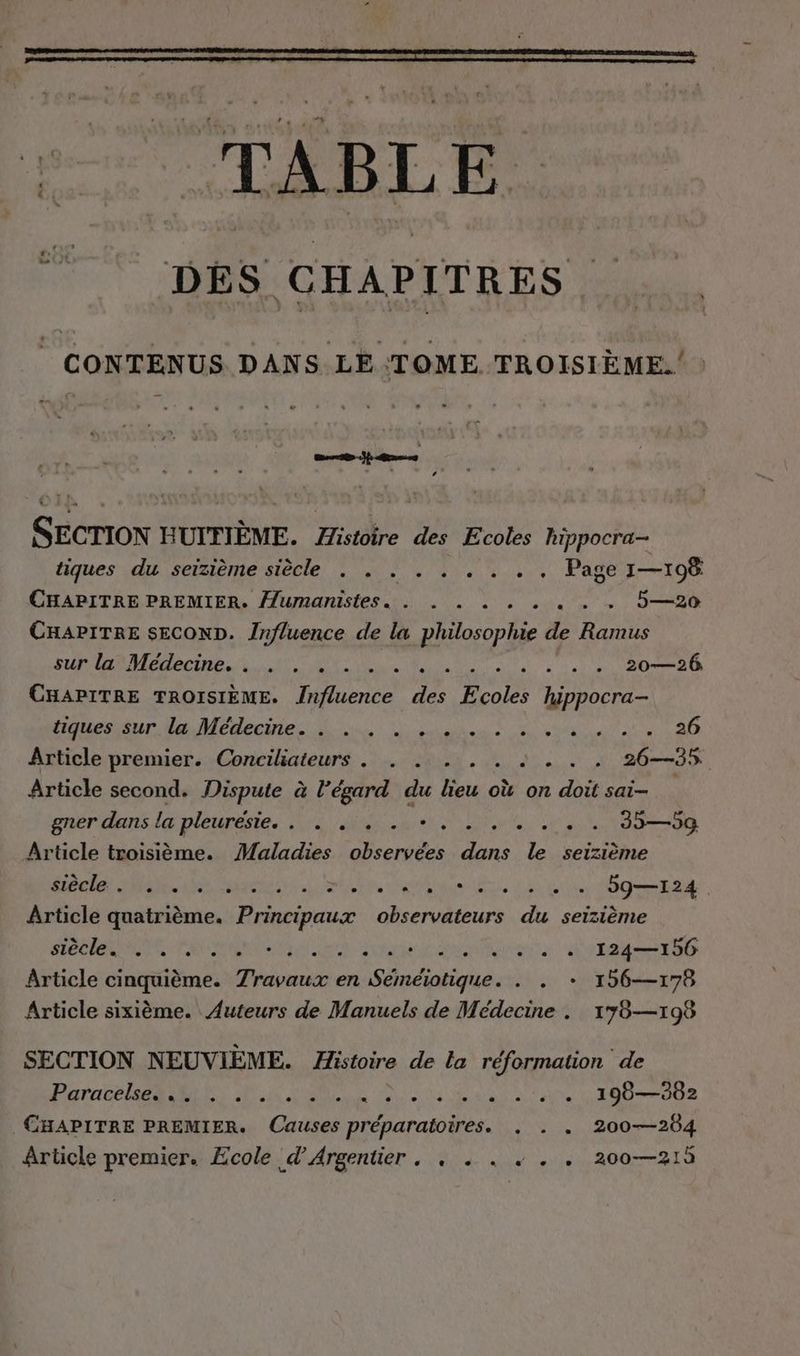 TABLE DES CHAPITRES : Ki CONTENUS DANS LE TOME TROISIÈME. L $ SECTION HUITIEME. Histoire des Ecoles hippocra- tiques du seizième siècle . . . . . . . .. Page 1—108 CHAPITRE PREMIER. Humanistes. . . . 2 2 2 . . . 5—20 CHAPITRE SECOND. Influence de la philosophie de Ramus PTE EE a Re en 20—26 CHAPITRE TROISIÈME. Influence des Ecoles hippocra- troncs sur Na Médecines is dre US Ce an 2 Article premier. Conciliateurs . . . . . . 2... 26—35 Article second. Dispute à l’égard du lieu où on doit sai- gner dans la pleuresie.. . . . . BT AU A LU 335—59 Article troisième. Maladies observées dans le seizième ce one acts AS DS AU Le UT NT 59—124 Article quatrième. Principaux observateurs du seizième SOCCER DE RCE BEYER : 124—156 Article ah Travaux en TR ONE ... + 196—178 Article sixième. Auteurs de Manuels de Medecine . 178—198 SECTION NEUVIEME. Histoire de la réformation de Pere SRE DEE N Era ee 190—382 CHAPITRE PREMIER. Causes préparatoires. . + . 200—204 Article premier. Ecole d’Argentier . . . . . . . 200—215