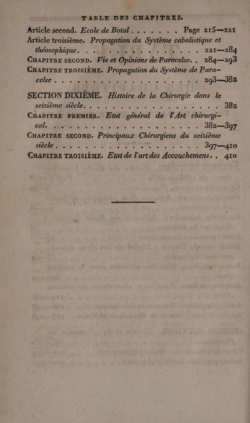 TABLE DES CHAPITRES Article second. Ecole de Botal . . . 2. Page 215—221 Article troisième. Propagation Me Système cabalistique et éhéosophique.”. MORE. rc... 2210284 CHAPITRE SECOND. le de Opinions de Paracelse. „ 284—293 CHAPITRE TROISIÈME. Propagation du Système de Para- else. MN ES Ut LIL, Sr 203302 SECTION DIXIÈME. Histoire de la Chirurgie dans le seizième siècle. . . . . . Ka MODE NT IR CRER ....* 302 CHAPITRE PREMIER. Etat pdidial de l'Art chirurgi- ER N RER NE Au Na u) JB 59g CHAPITRE SECOND. Principaux Chirurgiens du seizieme N PR CAR PP RE ETC, TEE CHAPITRE TROISIÈME. Etat de lartdes Accouchemens. . 410
