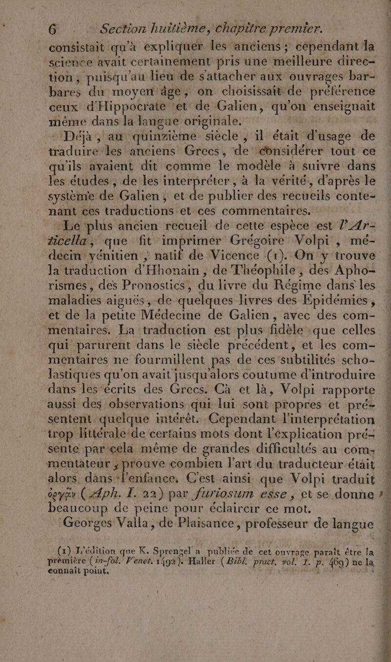 consistait qu'à expliquer les anciens; cependant la science avait certainement pris une meilleure direc- tion, puisqu'au lieu de s'attacher aux ouvrages bar- bares du moyen âge, on choisissait de préférence ceux d'Hippocrate ‘et de Galien, qu'on enseignait même dans la langue originale. a in - Déjà, au quinzième siecle , il était d'usage de traduire les anciens Grecs, de considérer tout ce u'ils avaient dit comme le modèle à suivre dans les études , de les interpréter, à la vérité, d'après le système de Galien, et de publier des recueils conte- nant ces traductions et ces commentaires. Le plus ancien recueil de cette espèce est ’Ar- zicella, que fit imprimer Grégoire Volpi , me- deem yenitien ; natif de Vicence (r). On y trouve Ja traduction d'Hhonain , de T'héophile ; des Apho- rismes, des Pronostics, du livre du Régime dans les maladies aiguës, de quelques livres des Epidemies, et de la petite Medecine de Galien, avec des com- mentaires. La traduction est plus fidèle que celles qui parurent dans le siècle précédent, et les com- mentaires ne fourmillent pas de ces subtilités scho- lastiques qu'on avait jusqu'alors coutume d'introduire dans les-écrits des Grecs. Ca et la, Volpi rapporte aussi des observations qui lui sont propres et pré- sentent quelque intérêt. Cependant l'interprétation trop littérale:de certains mots dont l'explication pré- sente par cela même de grandes difficultés au com: mentateur ; prouve combien l’art du traducteur était alors, dans ‘l'enfance, C'est ainsi que Volpi traduit oeyzv ( ph. I. 22) par furiosum esse, et se donne beaucoup de peine pour éclairer ce mot. Georges Valla, de Plaisance, professeur de langue (x) T'édition que K. Sprengel a publiée de cet ouvrage paraît être la prémière (in-fol. Venet. 1492). Haller (.Bibl, pract, vol, I. p. 469) ne la 4 eonnait point. i RER