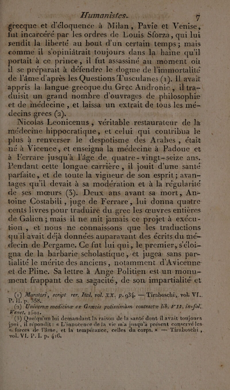 grecque.et d'éloquence à Milan, Pavie et Venise, fut incarcéré par les ordres de Louis Sforza, qui lui rendit la liberté au bout d'un certain temps; mais comme il sopiniâtrait toujours dans la: haine qu'il portait à ce prince, il fut assassiné au moment où ıl se préparait à défendre le dogme de l’immortalité de l'âme d'après les Questions Fusculanes (1). IL avait appris la langue-grecque du Grec Andronie , ik tra— auisit un grand nombre d'ouvrages de philosophie et de médecine , et laissa un extrait de tous les mé- decins grecs (2). ais w Nicolas Leonicenus, véritable restaurateur de la médecine hippocratique, et celui qui contribua le plus à renverser le despotisme des Arabes , était nc à Vicence, et enseigna la médecine à Padoue et à Kerrare jusqu'à l’âge de, quatre- vingt-seize ans. Pendant cette longue carrière , il jouit d'une santé parfaite, et de toute la vigueur de son esprit; avan- tages qu'il devait à sa modération et à la régularité de ses mœurs (3). Deux ans avant sa mort, An- toine Costabili , juge de Ferrare , lui donna quatre cents livres pour traduiré du grec les œuvres entières de Galien ; mais il ne mit jamais ce projet à exécu- tion , et nous ne connaissons que Les traductions qu'ilavait déjà données auparavant des écrits du mé- elecin de Pergame. Ce fut lui qui, le premier, seloi- gna de la barbarie scholastique ,:et jugea: sans par- talité le mérite des anciens, notamment. d'Avicenne: et de Pline, Sa lettre à Ange Politien est un monu- ment frappant de sa sagacité, de son impartialité- et © (1) Muratori &amp; seript. rer. Ital, vol. XX. p: 93%. —: Tiraboschi;. vok VI.. Di IL. pe pere ARE | l k 4 … (2) Universæ medicine ex Græcis potissimum. contracte HE: VIE. in=-fol.. Kenet. 1501. | | (3) Quelqu'un lui demandant la raison de la santé dont il avait toujours joui , il répondit: « L’innocence de la vie m'a jusqu’à présent conservé les. « forces de }’äme, et la tempérance, celles du corps. » — Tiraboschi ,. vol. VI: P. I p. 416.