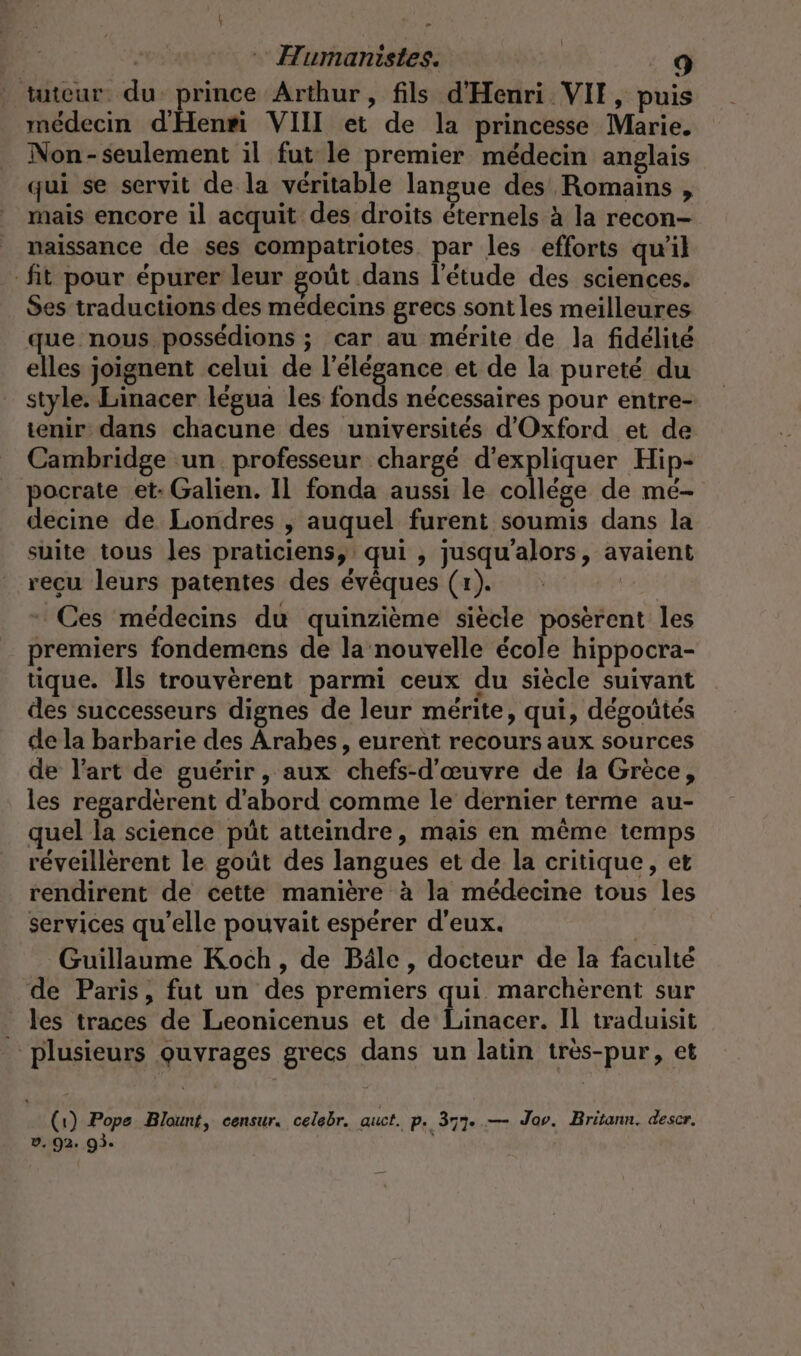 f fa | svt Humanistes. ur tuteur. du: prince Arthur, fils d'Henri VII, puis médecin dHenri VIII et de la princesse Marie. Non-seulement il fut le premier médecin anglais qui se servit de la véritable langue des Romains , mais encore il acquit des droits éternels à la recon- naissance de ses compatriotes par les efforts qu'il fit pour épurer leur goût dans l'étude des sciences. Ses traductions des médecins grecs sont les meilleures que nous possédions ; car au mérite de la fidélité elles joignent celui de l'élégance et de la pureté du style. Linacer légua les fonds nécessaires pour entre- tenir dans chacune des universités d'Oxford et de Cambridge un professeur chargé d'expliquer Hip- pocrate et: Galien. Il fonda aussi le college de mé- decine de Londres , auquel furent soumis dans la suite tous les praticiens, qui , jusqu'alors, avaient reçu leurs patentes des évêques (x). pri Ces médecins du quinzième siècle poserent les premiers fondemens de la nouvelle école hippocra- tique. Ils trouvèrent parmi ceux du siècle suivant des successeurs dignes de leur mérite, qui, degoütes de la barbarie des Arabes, eurent recours aux sources de l’art de guérir, aux chefs-d’euvre de la Grèce, les regardèrent d'abord comme le dernier terme au- quel la science püt atteindre, mais en même temps reveillerent le goût des langues et de la critique, et rendirent de cette manière à la médecine tous les services qu’elle pouvait espérer d'eux. Guillaume Koch, de Bäle, docteur de la faculté de Paris, fut un des premiers qui marchèrent sur les traces de Leonicenus et de Linacer. Il traduisit plusieurs Quvrages grecs dans un latin tres-pur, et (1) Pope Blount, censur. celebr. auct. p. 377. — Jav. Britann. descr. D. 92. 93. ;