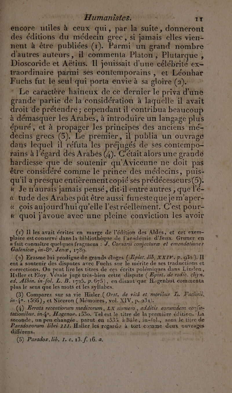 Humanistess + vr. IT encore utiles à ceux qui, par la suite, donnéront des éditions du médecin grec, si jamais elles vien- nent à être publiées (1). Parmi un grand nombre d'autres auteurs , il commenta Platon ; Plutarque , Dioscoride et Aëtius. Il jouissait d’une célébrité ex- traordinaire parmi ses contemporains , et Leonhar Fuchs fut le seul qui porta envie à sa gloire (2). * Le caractère haineux de ce dernier le priva d’une grande partie de la considération à laquelle il avait droit de prétendre ; cependant il contribua beaucoup à démasquer les Arabes, à introduire un langage plus épuré, et à propager les principes des anciens mé- decins grecs (3). Le premier, il publia un ouvrage dans lequel il refuta les préjugés de ses coniempo- rains à l'égard des Arabes (4). C'était alors une grande hardiesse que de soutenir qu'Avicenne ne doit pas être de comme le prince des medecins, puis- qu'il a presque entièrement copié ses prédécesseurs(5). « Je n'aurais jamais pensé, dit-il entre autres , que l'e- « tude des Arabes püt être aussi funesteque je m'aper- « çois aujourd'hui qu'elle l’estreellement. C’est pour- &amp; quoi j'avoue avec une pleine conviction les avoir (x) I les avait écrites en marge de l'édition des Aldes, et cet exem- plaire est conservé dans la bibliothèque de l'académie d’Jena. Gruner en a fait connaître quelques fragmens : J, Cornarii conjecturæ et emendationes Galenicæ , in-8°. Jenæ, 1789. gi u - (2) Erasme lui prodigne de grands éloges (Æpzsr. Zib, XXIV. p.932). II ent à soutenir des disputes avec Fuchs sur le mérite de ses traductions et corrections. On peut lire les titres de ces écrits polémiques dans Linden, Haller et Eloy. Vésale juge très-bien cette dispute ( Epist. de radıe. chyn. ed. Albin. in-fol. L. B. 1525. p.675), ea disant'que Hagenbut commenta plus le sens que les mots et les syllabes. SR (3) Comparez sur sa vie Hizler ( Orat. de »itä et moribus L. Fuchsii. in-4°. 1966), et Niceron ( Mémoires, vol. XIV. p.231). | (4) Errata recentiorum medicorum , LX numero , addıtis. eorumdem confu= tationibus. in-4°, Hagenov. 1530. Tel est le titre de la premiere édition. : La seconde, un peu changée, parut en 1535 à Bâle, in-fol., sous le titre de rain libri 111. Haller les regarde à tort comme deux ouvrages ifferens. | R