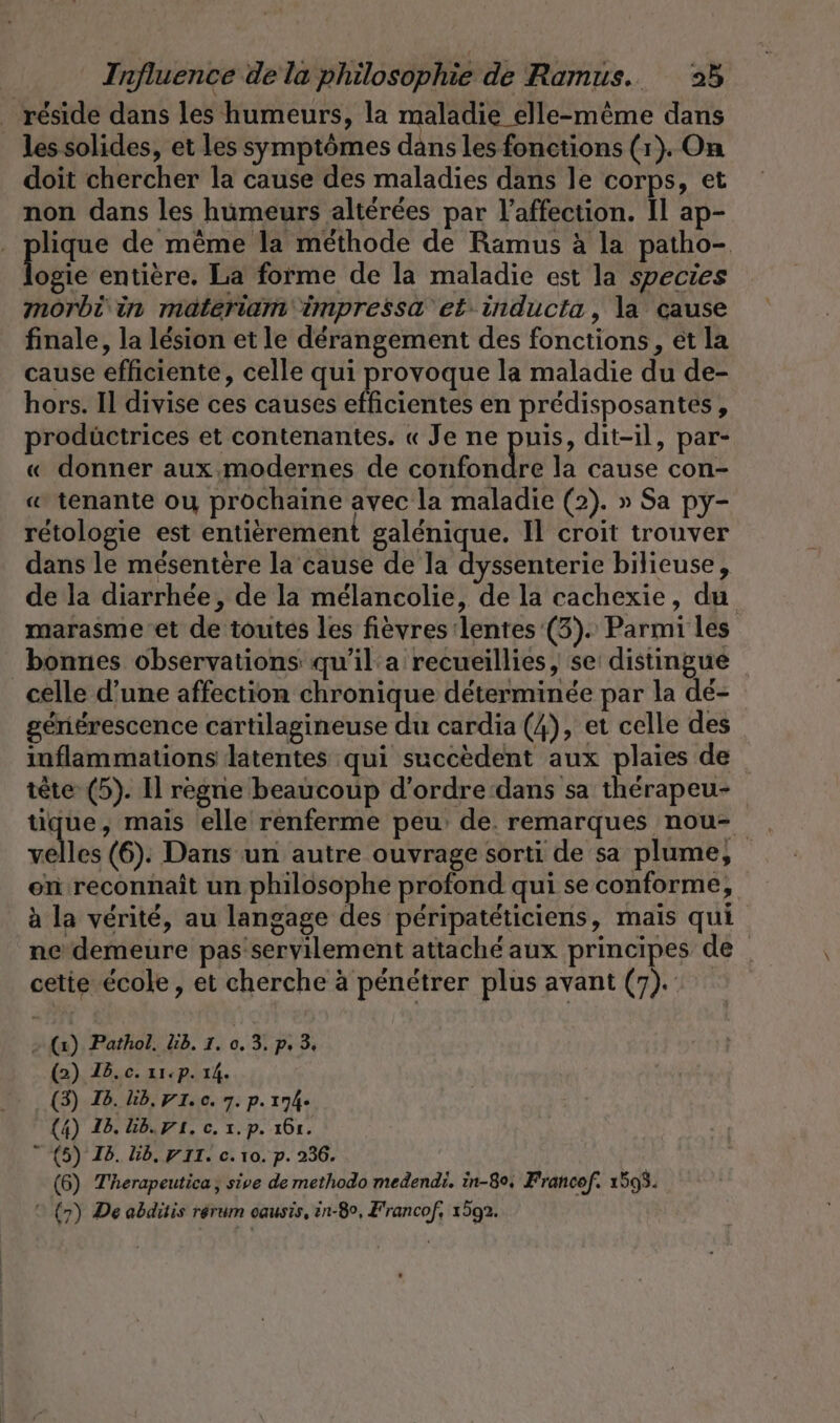 réside dans les humeurs, la maladie elle-même dans les solides, et les symptômes dans les fonctions (1). On doit chercher la cause des maladies dans le corps, et non dans les humeurs altérées par l'affection. Il ap- . plique de même la methode de Ramus à la patho- er entiere. La forme de la maladie est la species mörbi in materiam impressa et inducta, la cause finale, la lésion et le derangement des fonctions, et la cause efficiente, celle qui provoque la maladie du de- hors. Il divise ces causes efficientes en prédisposantes, prodüctrices et contenantes. « Je ne puis, dit-il, par- « donner aux. modernes de confondre la cause con- « tenante ou prochaine avec la maladie (2). » Sa py- rétologie est entièrement galénique. Il croit trouver dans le mésentère la cause de la dyssenterie bilieuse, de la diarrhée, de la mélancolie, de la cachexie, du marasme et de toutes les fièvres:lentes (3). Parmi les bonnes observations qu'il a recueillies, se distingue celle d’une affection chronique déterminée par la dé- gériérescence cartilagineuse du cardia (4), et celle des inflammations latentes qui succèdent aux plaies de tête (5). Il règne beaucoup d’ordre dans sa therapeu- tique, mais elle renferme peu de. remarques nou- allen (6). Dans un autre ouvrage sorti de sa plume, en reconnaît un philosophe profond qui se conforme, à la vérité, au langage des péripatéticiens, mais qui ne’ demeure pas'servilement attaché aux principes de _ cette école, et cherche à pénétrer plus avant (7). - (2). Pathol. lib. I. 0. 3. p. 3. (2) Id.c. 11:p. 14. (3) Id. lib, PI. c. 7. p. 174- (4) 16. lb. 71, c. x. p. 161.  (5) Id. bb. VIT. c. 10. p. 236. (6) Therapeutica, sive de methodo medendi. in-80, Francof. 1593.