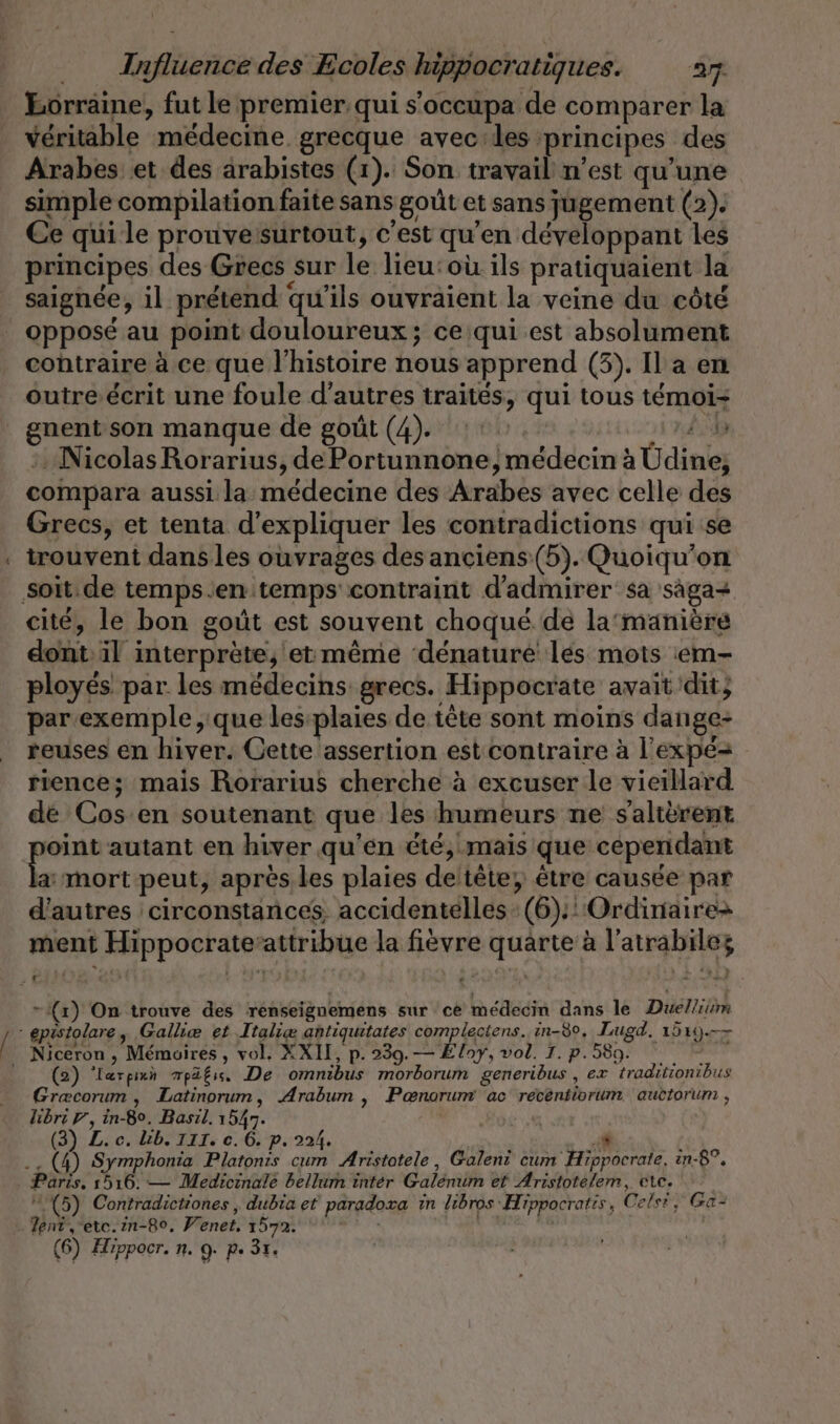 Eorräine, fut le premier qui s’occupa de comparer la véritable médecine grecque avec les principes des Arabes et des arabistes (1). Son travail n’est qu’une simple compilation faite sans goût et sans jugement (2). Ce qui le prouvesurtout, c’est qu'en développant les principes des Grecs sur le lieu:où ils pratiquaient la saignée, il prétend qu'ils ouvraient la veine du côté Pr contraire à ce que l’histoire nous apprend (3). Il a en outre écrit une foule d’autres traités, qui tous témoi- gnent son manque de goût (4). 1: À Nicolas Rorarius, de Portunnone | médecin à Üdine, compara aussi la médecine des Arabes avec celle des Grecs, et tenta d'expliquer les contradictions qui se trouvent dans les ouvrages des anciens (5). Quoiqu’on cité, le bon goût est souvent choqué de la‘manière dont il interprète, et même ‘dénaturé les mots :em- ployes par les médecins grecs. Hippocrate avait dit; par exemple, que les:plaies de tête sont moins dange- reuses en hiver. Cette assertion estcontraire à l'expé= rience; mais Rorarius cherche à excuser le vieillard de Cos en soutenant que les humeurs ne salterent a: mort peut, après les plaies deltête, être causée par d'autres circonstances, accidentelles (6): Ordinaire ment Hippocrate’attribue la fièvre quarte à l’atrabilez - (x) On trouve des renseignemens sur ce médecin dans le Duellium (2) ‘lærprun mpäfis, De omnibus morborum generibus , ex ‘traditionibus Græcorum, Latinorum, Arabum , Ponorum ac recentiorum. auctorum , libri U, in-Bo. Basıl. 1547. (3) Z. c. kb. III. c. 6. p. 224. Paris, 1516. — Medicinale bellum inter Galenum et Aristotelem, etc. (5) Contradictiones , dubia et paradoxa in libros Hippocratis, Cels!, Ga-