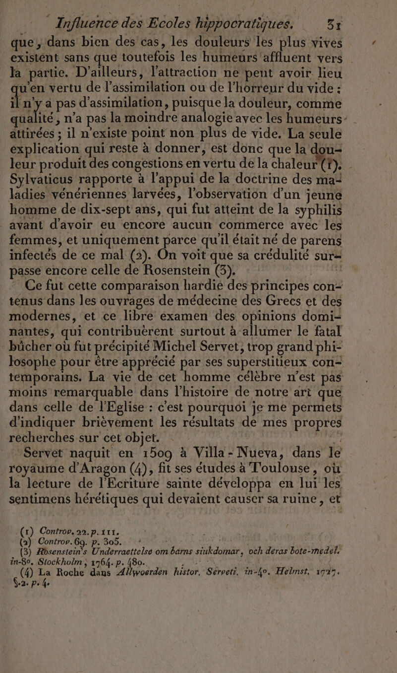 que, dans bien des cas, les douleurs les plus vives existent sans que toutefois les humeurs affluent vers | la partie. D’ailleurs, l'attraction ne peut avoir lieu ju’en vertu de l’assimilation ou de l'horreur du vide: il n'y à pas d’assimilation, puisque la douleur, comme qualité; n’a pas la moindre analogie avec les humeurs attirées ; il n'existe point non plus de vide. La seule explication qui reste à donner, est donc que la dou- leur produit des congestions en vertu de la chaleur (?). - Sylvaticus rapporte à l'appui de la doctrine des ma ladies vénériennes larvees, l'observation d'un jeune homme de dix-sept ans, qui fut atteint de la syphilis _ avant d'avoir eu encore aucun commerce avec les femmes, et uniquement parce quil était né de parens infectés de ce mal (2). On voit que sa crédulité sur- passe encore celle de Rosenstein (3), % Ce fut cette comparaison hardie des principes con- tenus dans les ouvrages de médecine des Grecs et des modernes, et ce libre examen des opinions domi- nantes, qui contribuerent surtout à‘allumer le fatal bücher où fut précipité Michel Servet, trop grand phi- losophe pour être apprécié par ses superstitieux con- temporains. La vie de cet homme célèbre n’est pas moins remarquable dans l’histoire de notre art que dans celle de l'Eglise : c'est pourquoi je me permets d'indiquer brièvement les résultats de mes propres recherches sur cet objet. nd au Servet naquit en 1509 à Villa- Nueva, dans le royaume d'Aragon (4), fit ses études à Toulouse, où la lecture de l'Ecriture sainte développa en lui les sentimens heretiques qui devaient causer sa ruine, et (r) Controv. 22.p.t11. (2) Controv.6g. p. 305. | | y (3) Rösenstein’s Underraettelse om barns siukdomar, och deras bote-medel, in-80. Stockholm‘, 1764. p. 480. NA Er M (4) La Roche dans Allwoerden histor, Serveti. in-ho. Helmst, 177%, °2: pP» 4e