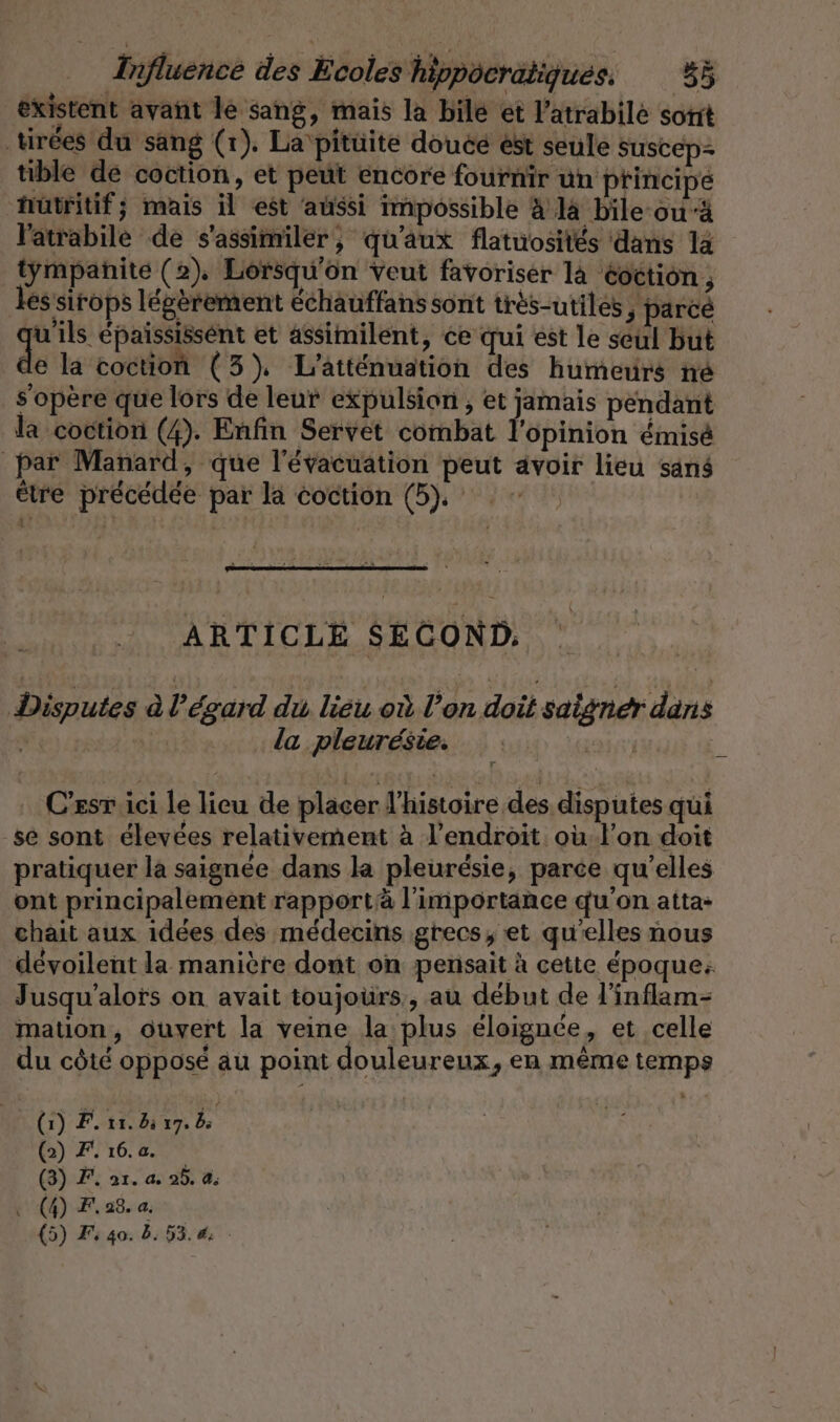 existent avant le sang, mais la bile et l’atrabile sont tirées du sang (r). La pitüite doucé est seule Suscep- tible de coction, et peut encore fournir un principe hutritif; mais il est aussi impossible à là bile-ou-à l'atrabile de s'assimiler, qu'aux flatuosités dans 1a tympañite (2), Lorsqu'on veut favoriser là éoction ; les sirops légèrement échauffans sont très-utiles, parce En Eepaississent et assimilent, ce qui est le seul but e la coction (3). L'atténuation des humeurs ne s'opère que lors de leur expulsion , et jamais pendant la coction (4). Enfin Servet combat l'opinion émisé par Manard, que l'évacuation peut avoir lieu sans être précédée par la coction (5, = ARTICLE SECOND: Disputes à l'égard du lieu où l’on doit saigner dans La | la pleuresie. tt 2 C’esr ici le lieu de placer l'histoire des disputes qui ‚se sont élevées relativement à l'endroit. oùl'on doit pratiquer la saignée dans la pleurésie, parce qu'elles ont principalement rapportà l'importance qu'on atta- chait aux idées des médecins grecs; et qu'elles nous dévoilent la manière dont on pensait à cette époque: Jusqu’alors on avait toujours, au début de l'inflam- mation, ouvert la veine la plus éloignée, et celle du côté opposé au point douleureux ‚en même temps (1) F. 11.3 17. 5 (2) F 16. a. (3) F, 21. % 25. CA . (4) F.28. a.