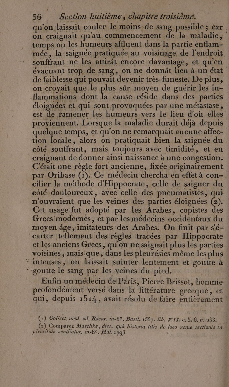 qu'on laissait couler le moins de sang possible; car on craignait qu'au commencement de la maladie, temps où les humeurs affluent dans la partie enflam- mée, la :saignée pratiquée au voisinage de l'endroit souffrant ne les attirät encore davantage, et qu’en évacuant trop de sang, on ne donnät heu à un état de faiblesse qui pouvait devenir très-funeste. De plus, on croyait que le plus sûr moyen de guérir les in- flammations dont la cause réside dans des parties éloignées et qui sont provoquées par une métastase, est de ramener les humeurs vers le lieu d'où elles proviennent. Lorsque la maladie durait déjà depuis quelque temps, et qu'on ne remarquait aucune affec- tion ir alors on pratiquait bien la saignée du côté souffrant, mais toujours avec timidité, et en craignant de donner ainsi naissance à une congestion. C'était une règle fort ancienne, fixée originairement par Oribase (1). Ce médecin chercha en effet à con-. cilier Ja méthode d’Hippocrate, celle de saigner du côté douloureux, avec celle des pneumatistes, qui n’ouvraient que les veines des parties éloignées (2). Cet usage fut adopté par les Arabes, copistes des Grecs modernes, et par les médecins occidentaux du moyen âge, imitateurs des Arabes. On finit par s'é- carter tellement des règles tracées par Hippocrate et les anciens Grecs, qu'on ne saignait plus les parties voisines, mais que, dans les pleurésies même les plus  intenses, on laissait suinter lentement et goutte à goutte le sang par les veines du pied. Enfin un médecin de Paris, Pierre Brissot, homme La [4 Q r profondément versé dans la littérature grecque, et qui, depuis 1514, avait résolu de faire entièrement (1) Collect. med. ed, Rasar. in-8°, Basil. 1557. üb. #11. c. 5.6. p.253. _(2) Comparez Maschke, diss. quâ historia litis de loco venæ sectionis In. pleuritide ventilatur, in-80, Hal, 1793. . |