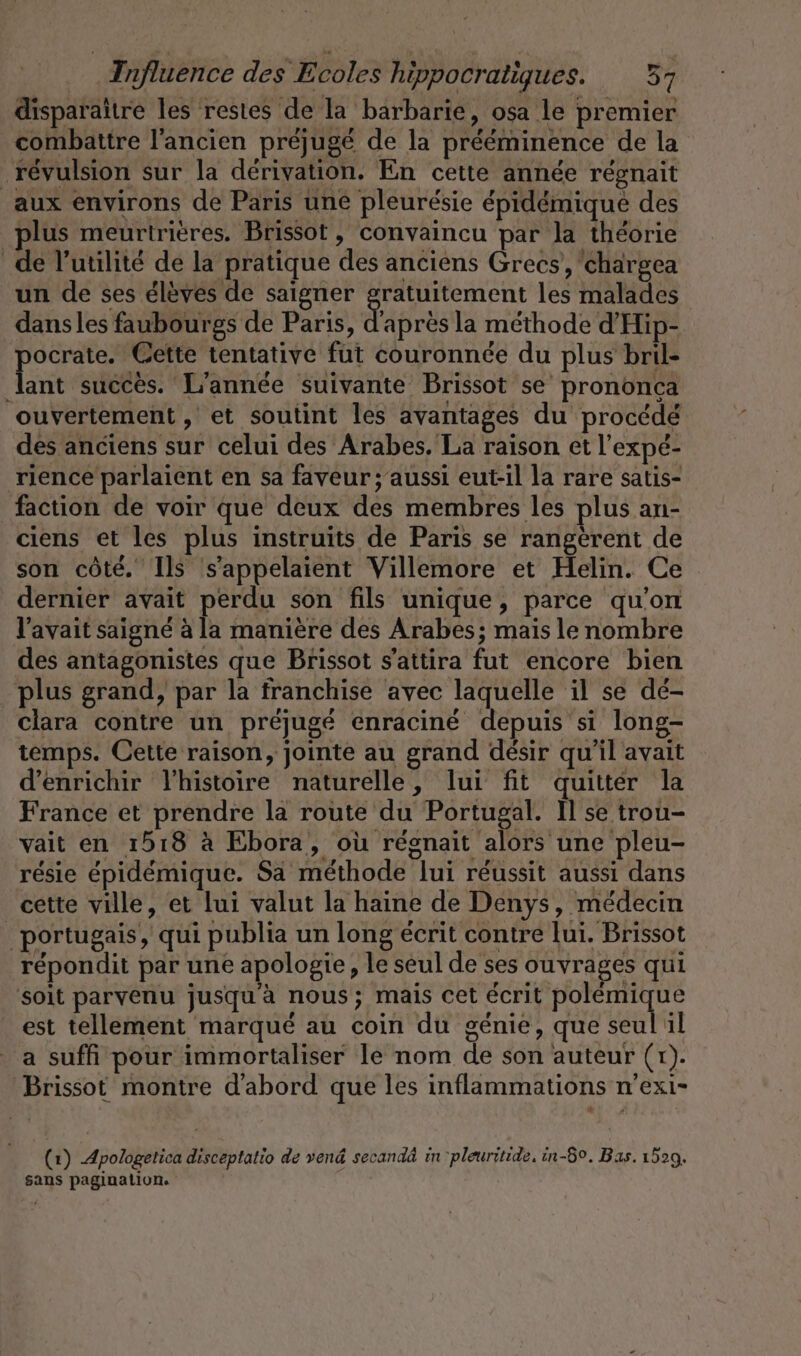 disparaître les restes de la barbarie, osa le premier combattre l'ancien préjugé de la prééminence de la révulsion sur la dérivation. En cette année régnait aux environs de Paris une pleuresie épidémiqué des plus meurtrières. Brissot, convaincu par la théorie de l'utilité de la pratique des anciens Grecs, chargea un de ses élèves de saigner gratuitement les malades dansles faubourgs de Paris, abrés la methode d’Hip- ocrate. Cette tentative fut couronnée du plus bril- Ton succès. L'année suivante Brissot se prononca ouvertement , et soutint les avantages du procédé des anciens sur celui des Arabes. La raison et l’expé- rience parlaient en sa faveur ; aussi eut-il la rare satis- faction de voir que deux des membres les plus an- ciens et les plus instruits de Paris se rangerent de son côté. Ils s’appelaient Villemore et Helin. Ce dernier avait perdu son fils unique, parce qu'on l'avait saigné à la manière des Arabes; mais le nombre des antagonistes que Brissot s’attira fut encore bien plus grand, par la franchise avec laquelle il se dé- clara contre un préjugé enracine depuis si long- temps. Cette raison, jointe au grand désir qu'il avait ‘enrichir lhistoire naturelle, lui fit quitter la France et prendre la route du Portugal. Il se trou- vait en 1518 à Ebora, où régnait alors une pleu- résie epidemique. Sa méthode lui réussit aussi dans cette ville, et lui valut la haine de Denys, médecin portugais, qui publia un long écrit contre lui. Brissot répondit par une apologie, le seul de ses ouvrages qui soit parvenu jusqu à nous; mais cet écrit ale est tellement marque au coin du genie, que seul il a suffi pour immortaliser le nom de son auteur (rt). Brissot montre d'abord que les inflammations n'exi- * (1) Apologetica disceptatio de vend secandä in 'pleuritide. in-5°. Bas. 1529. sans pagination.