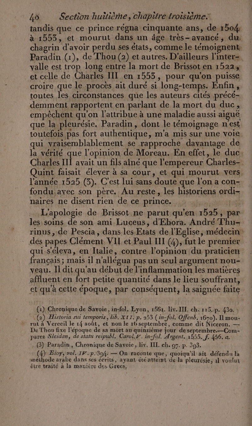 tandis que ce prince régna cinquante ans, de 150% à 1553, et mourut dans un âge tres-avance, du. chagrin d’avoir perdu ses états, comme le témoignent Paradin (1), de Thou (2) et autres. D'ailleurs l’inter- valle est trop long entre la mort de Brissot en 1522 et celle de Charles II en 1555, pour qu'on puisse croire que le procès ait duré si long-temps. Enfin , toutes les circonstances que les auteurs cités précé- demment rapportent en parlant de la mort du duc, empêchent qu'on l'attribue à une maladie aussi aiguë que la pleuresie. Paradin, dont le témoignage n'est toutefois pas fort authentique, m’a mis sur une voie qui vraisemblablement se rapproche davantage de la vérité que l'opinion de Moreau. En effet, le duc Charles nl avait un fils aîné que l'empereur Charles- uint faisait élever à sa cour, et qui mourut vers l’année 1525 (3). C'est lui sans doute que l'on a con- fondu avec son père. Au reste, les historiens ordi- naires ne disent rien de ce prince. … ... En. L’apologie de Brissot ne parut qu'en 1525, par les: soins de son ami Luceus, d’Ebora. André Thu- rinus , de Pescia, dans.les Etats de l'Eglise, médecin dés papes Clement, VII et Paul III (4), fut le premier qui-S'éleva, en Italie, contre l’opinion du praticien francais; mais il n’allegua pas un seul argument nou- veau. Il dit qu’au début de l’inflammation les matières affluent en fort petite quantité dans le lieu souffrant, et qu'à cette époque, par conséquent, la saignée faite (1) Chronique de Savoie, in-fol, Lyon, 1561. liv. II. ch. 115.p. 430. : \ (2) Historia sut temporis, Lib, XIT. p. 253 (in-fol. Offend, 1670). Il mou- rut à Verceil le 14 août, et non le 16 septembre, comme dit Niceron. — De Thon fixe l’époque de sa mört au quinzième jour de septembre.—Com- parez Sleidan, de statu reipubl. Carol.Y. in-fol. Argent. 1555. F- 456. a. (3) Paradin,, Chronique de Savoie, liv, III. ch. 97. p. 393. : (4) Eloy, vol. IF. p.304: — On raconte que, quoiqu'il ait défendu ta méihode arabe dans ses écrits, ayant été atteint de la pleurésie, ıl voulut être traité à la manière des Grecs,