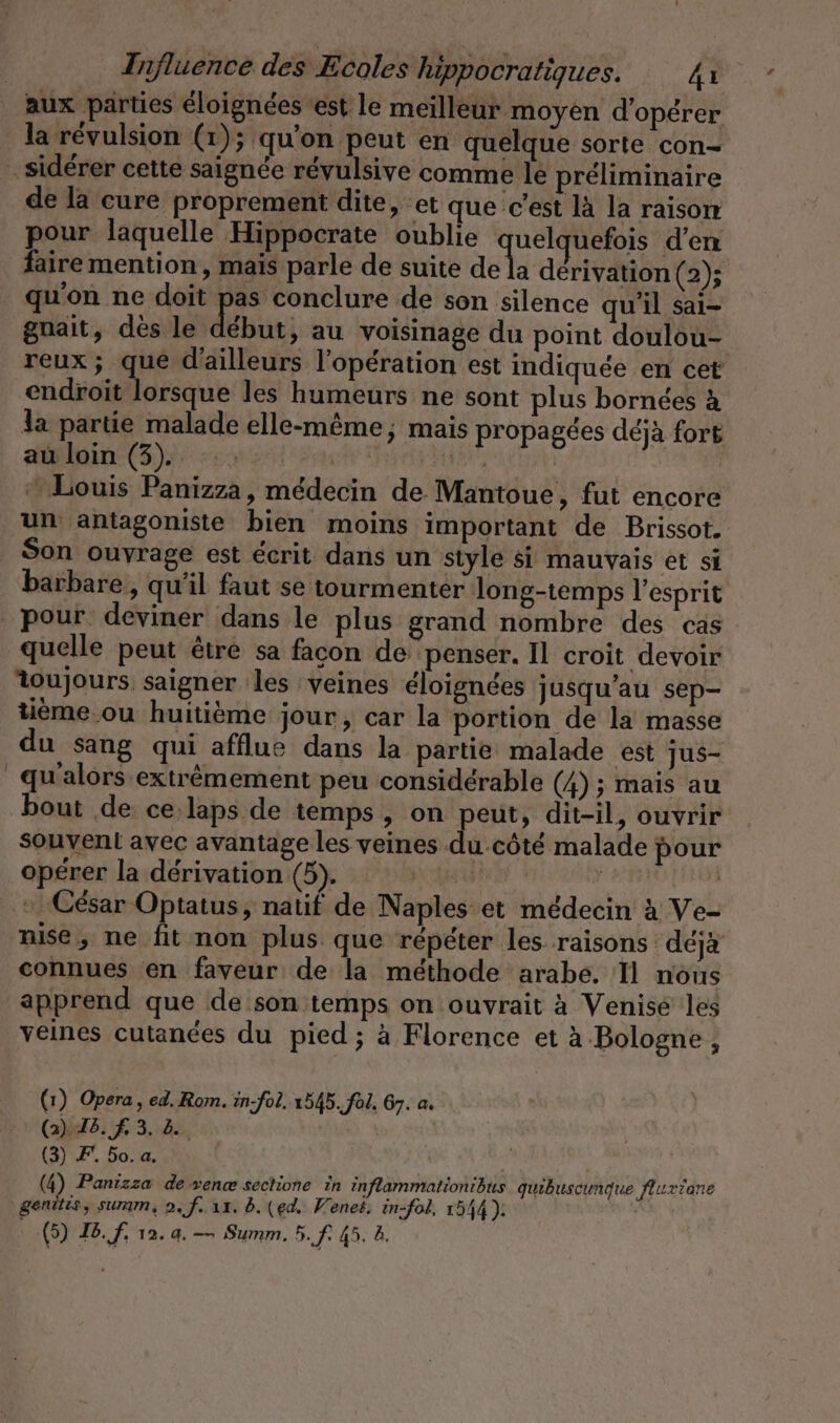 aux parties éloignées est le meilleur moyen d'opérer la révulsion (1); qu'on peut en quelque sorte con- sidérer cette saignée révulsive comme le préliminaire de la cure proprement dite, et que c’est là la raison pour laquelle Hippocrate oublie quel uefois d'en faire mention, mais parle de suite de la dérivation (2); qu'on ne doit 2. conclure de son silence qu'il sai- gnait, dès le début, au voisinage du point doulou- reux; que d'ailleurs l'opération est indiquée en cet endroit lorsque les humeurs ne sont plus bornées à la partie malade elle-même, mais propagées déjà fort au loin (3). kV ACHERN, | + Louis Panizza, médecin de Mantoue, fut encore un antagoniste bien moins important de Brissot. Son ouvrage est écrit dans un style si mauvais et si barbare, qu'il faut se tourmenter long-temps l’esprit pour deviner dans le plus grand nombre des cas quelle peut être sa facon de penser. Il croit devoir toujours saigner les veines éloignées jusqu'au sep- tième ou huitième jour, car la portion de la masse du sang qui afflue dans la partie malade est jus- _qu'alors extrêmement peu considérable (4) ; mais au bout de ce laps de temps, on peut, dit-il, ouvrir souvent avec avantage les veines du.côté malade pour opérer la dérivation (5). ON LL RESTES «César Optatus, natif de Naples et médecin à Ve- nise, ne fit non plus que répéter les raisons déjà connues en faveur de la méthode arabe. Il nous apprend que de son temps on ouvrait à Venisé les veines cutanées du pied; à Florence et à Bologne, (1) Opera, ed. Rom. in-fol. 1545. fol, 67. a. (2) 76. f 3.18%, (3) F. 5o. a. (4) Panizza de venæ sectione in inflammationibus qubuscunque flurrane genitis, summ, 2, f.. 11. b. (ed. Venet. in-fol, 1544). |