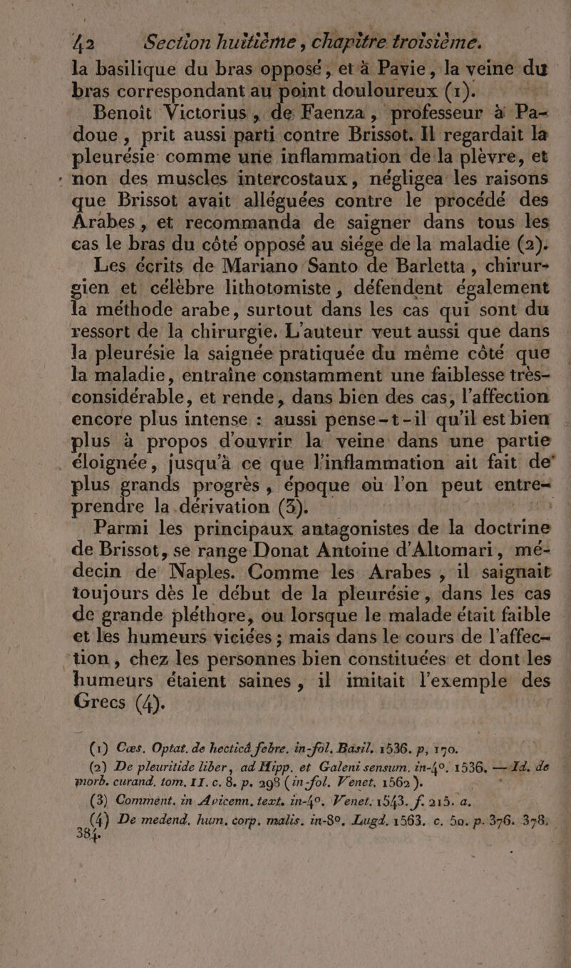 » la basilique du bras opposé, et ä Pavie, la veine du bras correspondant au point douloureux (x). ET Benoît Victorius, de Faenza , professeur à Pa- doue, prit aussi parti contre Brissot. Il regardait la pleuresie comme une inflammation de la plèvre, et non des muscles intercostaux, négligea les raisons que Brissot avait alléguées contre le procédé des Arabes , et recommanda de saigner dans tous les cas le bras du côté opposé au siége de la maladie (2). Les écrits de Mariano Santo de Barletta , chirur- sien et celebre lithotomiste , défendent également la methode arabe, surtout dans les cas qui sont du ressort de la chirurgie, L'auteur veut aussi que dans la pleurésie la saignée pratiquée du même côté que la maladie, entraine constamment une faiblesse tres- considérable, et rende, dans bien des cas, l’affection encore plus intense : aussi pense-t-il qu’il est bien plus à propos d'ouvrir la veine dans une partie éloignée, jusqu'à ce que l'inflammation ait fait de prendre la dérivation (3). c Parmi les principaux antagonistes de la doctrine de Brissot, se range Donat Antoine d’Altomari, mé- decin de Naples. Comme les Arabes , il saignait toujours des le debut de la pleuresie, dans les cas et les humeurs viciées ; mais dans le cours de l’affec- humeurs étaient saines , il imitait l'exemple des Grecs (4). (1) Cæs. Optat. de hecticd febre. in-fol. Basil, 1536. p, 170. (2) De pleuritide liber, ad Hipp. et Galeni sensum. in-49. 1536, — Id. de morb. curand. tom, II. c. 8. p. 298 (in-fol. Venet. 1562). 2 (3) Comment. in Avicenn. text. in-4°. Wenet. 1543. f. 213, a. 2 De medend, hum. corp, malis. in-8°, Lugd. 1563. c. 50. p.376. 378; 384