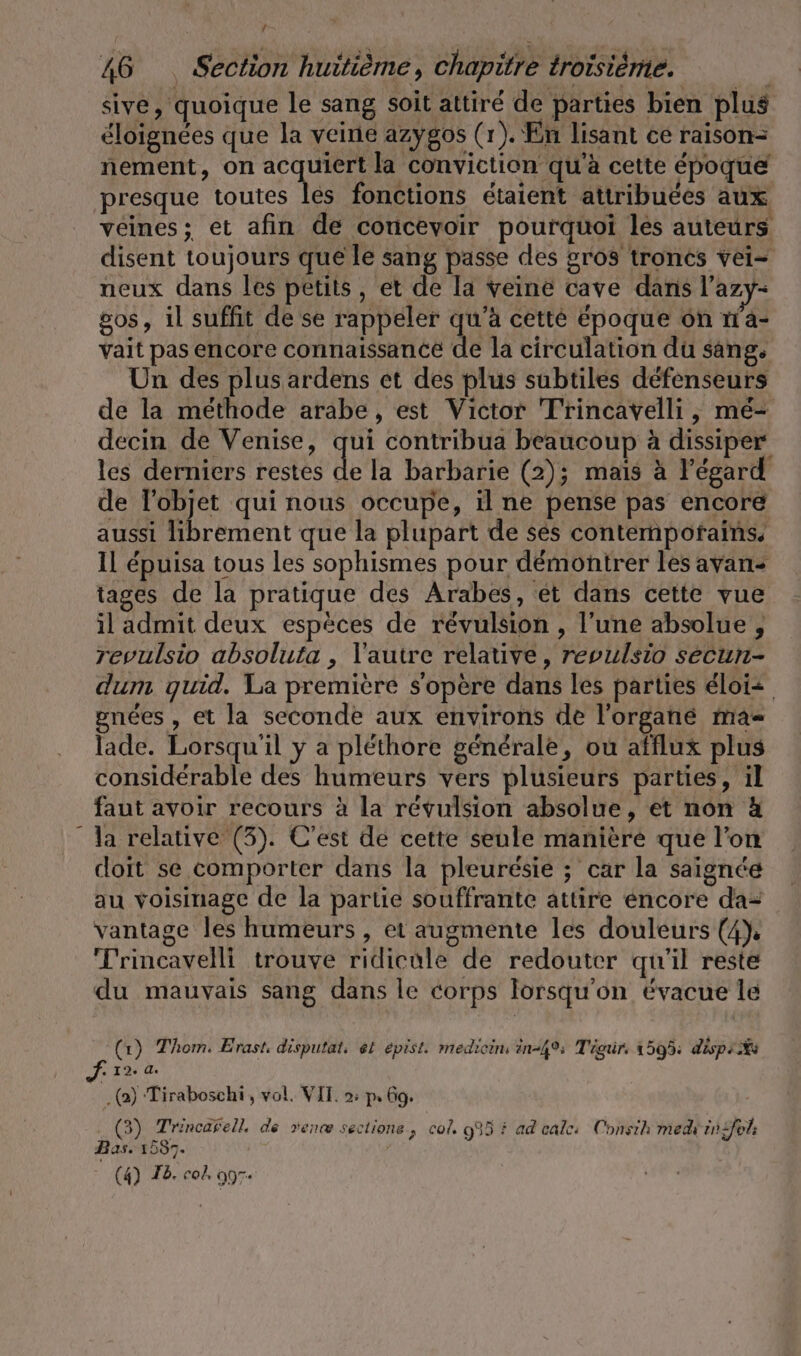 sive, quoique le sang soit attiré de parties bien plus éloignées que la veine azygos (1). En lisant ce raison- nement, on acquiert la conviction qu'à cette époque presque toutes les fonctions étaient attribuées aux veines; et afin de concevoir pourquoi les auteurs disent toujours que le sang passe des gros troncs vei- neux dans les petits, et de la veine cave dans l’azy- os, il suffit de se rappeler qu'à cette époque on 1a- vait pas encore connaissance de la circulation du sang, Un des plus ardens et des plus subtiles défenseurs de la méthode arabe, est Victor Trincavelli , mé- decin de Venise, qui contribua beaucoup à dissiper les derniers restes ik la barbarie (2); mais à l'égard de l'objet qui nous occupe, il ne pense pas encore aussi librement que la plupart de ses contempofains. Il épuisa tous les sophismes pour démontrer les avan: tages de la pratique des Arabes, ét dans cette vue il admit deux espèces de révulsion , l'une absolue , revulsio absoluta , V'autre relative, revulsio secun- dum quid. La premiere s'opère dans les parties éloiz gnées , et la seconde aux environs de l’organé ma lade. Lorsqu'il y a pléthore générale, ou afflux plus considérable des humeurs vers plusieurs parties, il faut avoir recours à la révulsion absolue, et non x la relative (3). C'est de cette seule manière que l’on doit se comporter dans la pleuresie ; car la saignde au voisinage de la partie souffrante attire encore da= vantage les humeurs , et augmente les douleurs (4). Trincavelli trouve ridicule de redouter qu'il reste du mauvais sang dans le corps lorsqu’on évacue le (1) Thom. Erast, disputat, et epist. mediein in-4% Tigür. 1595: déspr A4 . 12. A. (2) Tiraboschi , vol. VIT. 2: p. Go. (3) Trincarell. de ven sectione, col. 995 } ad cale: Consih med in{fel Bas. 1587. (4) Ib. col, 007.