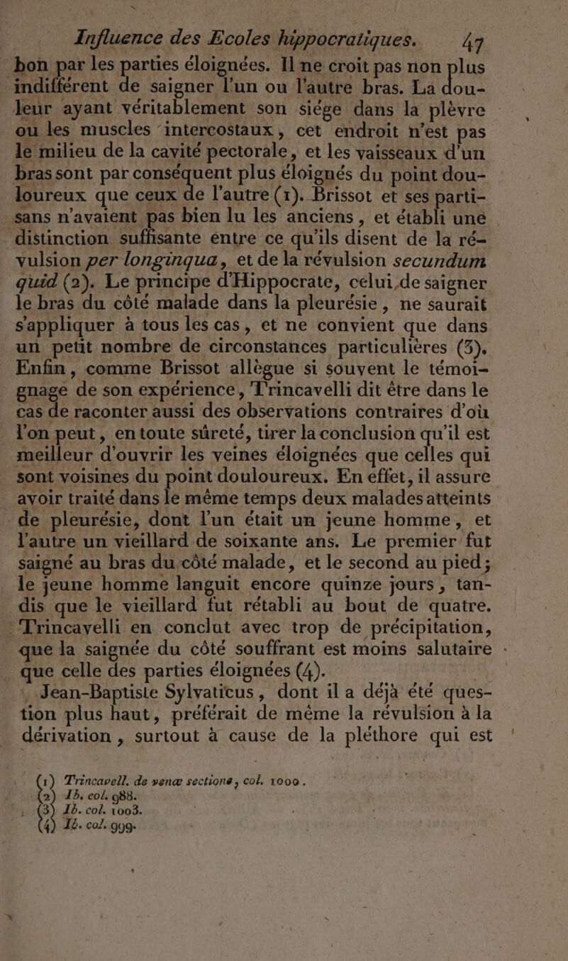 Influence des Ecoles hippocratiques. 49 bon par les parties éloignées. Il ne croit pas non plus indifférent de saigner l’un ou l’autre bras. La A leur ayant véritablement son siege dans la plèvre ou les muscles ‘intercostaux, cet endroit n’est pas le milieu de la cavité pectorale, et les vaisseaux d’un bras sont par Sarg en plus eloigues du point dou- loureux que ceux de l’autre (r). Brissot et ses parti- ‚sans n'avaient pas bien lu les anciens, et établi une distinction suffisante entre ce qu'ils disent de la ré- vulsion per longingua, et de la révulsion secundum quid (2). Le principe d'Hippocrate, celui,de saigner le bras du côté malade dans la pleurésie, ne saurait s'appliquer à tous les cas, et ne convient que dans un petit nombre de circonstances particulières (3), Enfin, comme Brissot allegue si souvent le temoı- gnage de son expérience, T'rincavelli dit être dans le cas de raconter aussi des observations contraires d’où l'on peut, en toute sûreté, tirer la conclusion qu'il est meilleur d'ouvrir les veines éloignées que celles qui sont voisines du point douloureux. En effet, il assure avoir traité dans le même temps deux malades atteints de pleurésie, dont l'un était un jeune homme, et l'autre un vieillard de soixante ans. Le premier fut saigné au bras du côté malade, et le second au pied; le jeune homme languit encore quinze jours, tan- dis que le vieillard fut rétabli au bout de quatre. - Trincavelli en conclut avec trop de précipitation, que la saignée du côté souffrant est moins salutaire : que celle des parties éloignées (4). | ‚ Jean-Baptiste Sylvaticus, dont il a déjà été ques- tion plus haut, préférait de même la révulsion à la dérivation , surtout à cause de la pléthore qui est 1) Trincavell, de venæ sections, col, 1000. 2) Ib. col. 988. i 3 T5. col. 1003. ta I2. co. 9yg-