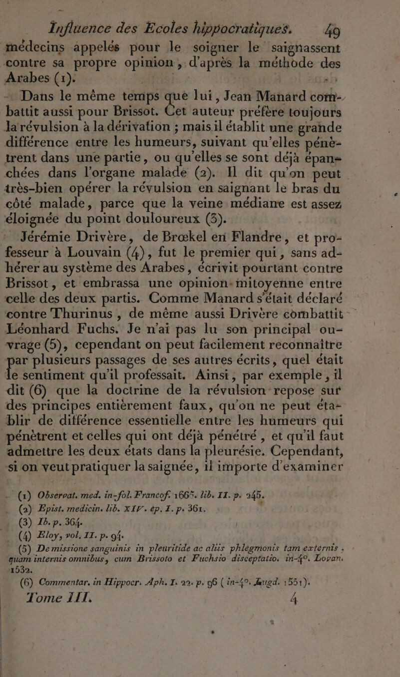 médecins appelés pour le soigner le saignassent ‚contre sa propre opinion, d'après la méthode des Arabes (1). ELITE sh - Dans le même temps que lui, Jean Manard com- battit aussi pour Brissot. Cet auteur préfère toujours Ja révulsion à la dérivation ; mais il établit une grande différence entre les humeurs, suivant qu’elles pene- trent dans une partie, ou qu'elles se sont déjà épans chées dans l'organe malade (2). I dit qu'on peut très-bien opérer la révulsion en saignant le bras du côté malade, parce que la veine médiane est assez éloignée du point douloureux (3). : Jérémie Drivere, de Brœkel en Flandre, et pro- fesseur à Louvain (4), fut le premier qui, sans ad- hérer au système des Arabes, écrivit pourtant contre Brissot, et embrassa une opinion: mitoyenne entre celle des deux partis. Comme Manard s'était déclaré contre Thurinus , de même aussi Drivere combattit Leonhard Fuchs. Je n’ai pas lu son principal ou- vrage (5), cependant on peut facilement reconnaître Pr plusieurs passages de ses autres écrits, quel était le sentiment qu'il professait. Ainsi, par exemple, il dit (6) que la doctrine de la révulsion repose sur des principes entièrement faux, qu'on ne peut éta- blir de différence essentielle entre les humeurs qui pénètrent et celles qui ont déjà pénétré , et qu'il faut admettre les deux états dans la pleurésie. Cependant, si on veut pratiquer la saignée, il importe d'examiner (x) Observat. med. in-fol. Francof. 166%. Lib. II. p. 245. (2) Epist. medicin. lib. XI. ep. I. p. 361. (3) 18. p. 364. | (4) Zloy, vol, IT. p. 94: (5) De missione sanguinis in pleuritide ac als phlegmonis tam externis , guam internis omnibus, cum Brissoto et Fuchsio disceptatio. in-4°. Lopan. £ 1532. (6) Commentar. in Hippocr: Aph. I: 22: p. 96 ( in-4%: Auuıgd. 1551).