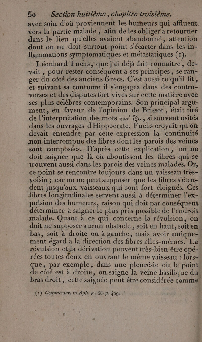 bo Section huitième, chapitre troisième. avec soin d'où proviennent les humeurs qui affluent vers la partie malade , afin de les obliger à retourner dans le lieu qu'elles avaient abandonné, attention dont on ne doit surtout point s'écarter dans les in- flammations symptomatiques et métastatiques (r). Leonhard Fuchs, que j'ai déjà fait connaître, de- vait , pour rester conséquent à ses principes, se ran- ger du côté des anciens Grecs. C'est aussi ce qu'il fit, et suivant sa coutume il s'engagea dans des contro- verses et des disputes fort vives sur cette matière avec ses plus célèbres contemporains. Son principal argu- ment, en faveur de l'opinion de Brissot , était tiré de l’interprétation des mots xar’ 14, si souvent usités dans les ouvrages dHippocrate. Fuchs croyait qu'on devait entendre par cette expression la continuité non interrompue des fibres dont les parois des veines sont composées. D'après cette explication, on ne doit saigner que la où aboutissent les fibres qui se trouvent aussi dans les parois des veines malades. Or, ce point se rencontre toujours dans un vaisseau 1res- voisin; car on ne peut supposer que les fibres s'éten- dent jusqu'aux vaisseaux qui sont fort éloignés. Ces fibres longitudinales servent aussi à déterminer l’ex- pulsion des humeurs, raison qui doit par conséquent: déterminer à saigner le plus près possible de l'endroit malade. Quant à ce qui concerne la révulsion, on doit ne supposer aucun obstacle , soit en haut, soit en. bas, soit à droite ou à gauche, mais avoir unique- ment égard à la direction des fibres elles-mêmes. La révulsion et,Ja dérivation peuvent très-bien être opé- rées toutes deux en ouvrant le même vaisseau : lors- que par exemple, dans une pleurésie où le point e côté est à droite, on saigne la veine basilique du bras droit, cette saignée peut être considérée comme (1) Commentar, in Aph. 9.68. p. 499. .'