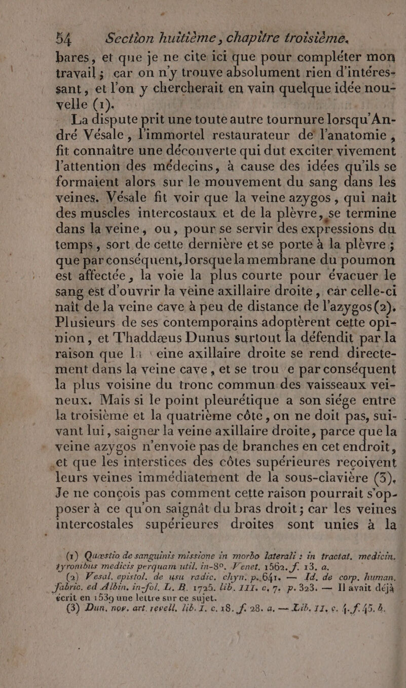 # ” 54 Section huitième, chapitre troisième. bares, et que je ne cite ici que pour compléter mon travail; car on n y trouve absolument rien d’interes- sant, et l’on y chercherait en vain quelque idée nou- vele (rn) A VRR à re! La dispute prit une toute autre tournure lorsqu’An- dre Vésale , l'immortel restaurateur de l'anatomie, fit connaître une découverte qui dut exciter vivement l'attention des médecins, à cause des idées qu'ils se formaient alors sur le mouvement du sang dans les veines. Vésale fit voir que la veine azygos , qui naît des muscles intercostaux et de la plèvre, se termine dans la veine, ou, pourse servir des expressions du temps, sort de cette dernière etse porte à la plevre; que par conséquent, lorsque lamembrane du poumon est affectée , la voie la plus courte pour évacuer le sang est d'ouvrir la veine axillaire droite, car celle-ci nait de la veine cave à peu de distance de l'azygos (2). Plusieurs de ses contemporains adopterent cette opi- pion, et T'haddæus Dunus surtout la defendit par. la raison que li ‘eine axillaire droite se rend directe- ment dans la veine cave , et se trou 'e par conséquent la plus voisine du tronc commun:des vaisseaux vei- neux. Mais si le point pleurétique a son siége entre la troisième et la quatrième côte, on ne doit pas, sui- . vant lui, saigner la veine axillaire droite, parce que la veine azygos n’envoie pas de branches en cet endroit, „et que les interstices des côtes supérieures reçoivent leurs veines immédiatement de la sous-ciaviere (3), Je ne concois pas comment cette raison pourrait s'op- poser à ce qu'on saignät du bras droit; car les veines intercostales supérieures droites sont unies à la (1) Quiestio de sanguinis missione in morbo laterali : in tractat, medicin. tyrombus medicıs perquam util. in-8°. ‚Venet. 1562. f. 13. a. (2) Vesal, epistol. de usu radic. chyn. p.641. — Id. de corp. human. Jabric. ed Albin. in-fol. L. B. 1725. lib. III. c, 7. p. 323. — Il avait déjà écrit en 1539 une lettre sur ce sujet. ?