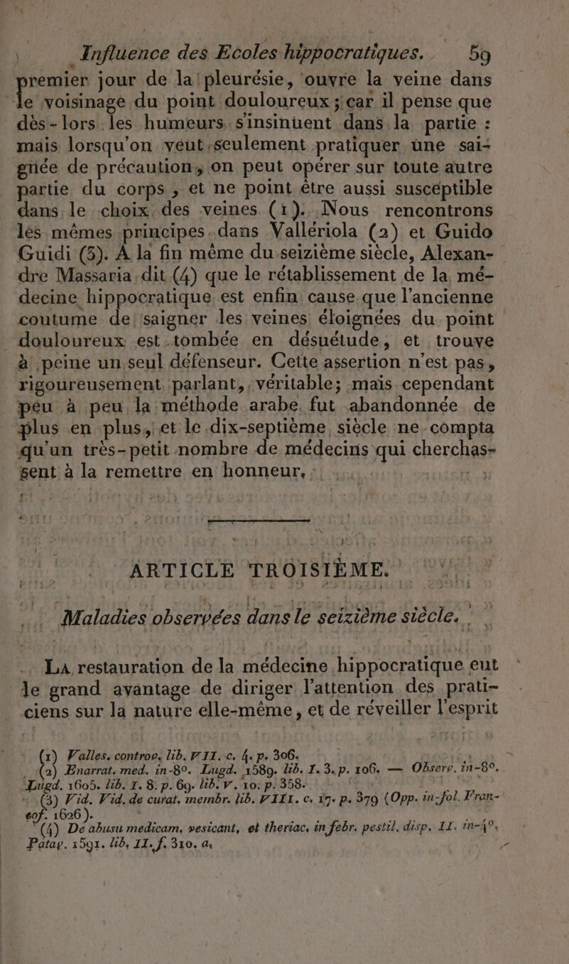 remier jour de la'pleuresie, ‘ouvre la veine dans fe voisinage du point douloureux ; car il pense que dès-lors les humeurs. sinsinuent dans la partie : mais lorsqu'on véut,seulement pratiquer une sai: griée de précaution; on peut opérer sur toute autre partie du corps , et ne point être aussi susceptible dans le choix. des veines (1)... Nous rencontrons les mêmes principes.dans Valleriola (2) et Guido Guidi (5). À la fin même du seizieme siècle, Alexan- dre Massaria dit (4) que le rétablissement de la, mé- decine hippocratique est enfin cause que l’ancienne coutume de//saigner les veines éloignées du point _ douloureux est .tombée en desueiude, et trouve à peine un, seul défenseur. Cette assertion n’est pas, rigoureusement parlant, , véritable; maïs cependant peu à peu la méthode arabe, fut abandonnée de plus en plus,iet le .dix-septième, siècle ne. compta qu'un très-petit nombre de médecins qui cherchas- sent à la remettre en honneur. : ue ARTICLE TROISIÈME. Maladies observées dans le seizième siècle, La restauration de la médecine ‚hippocratique eut le grand avantage de diriger l'attention des prati- ciens sur la nature elle-même, et de réveiller l'esprit 1) Valles. controp, lib. U II.:c. 4. p. 306. 4 . (2) Enarrat. med. in-8°. Lugd. 1580. lid. 1.3. p. 106. — Observ. rn-8°. “Lugd. 1605. lid. I. 8: p. 69. lid. v. 10: p. 358. eof. 1626). in: EAN LA “(4) De abusu medicam, vesicant, et theriac, in febr. pestil. disp. IL. mi.