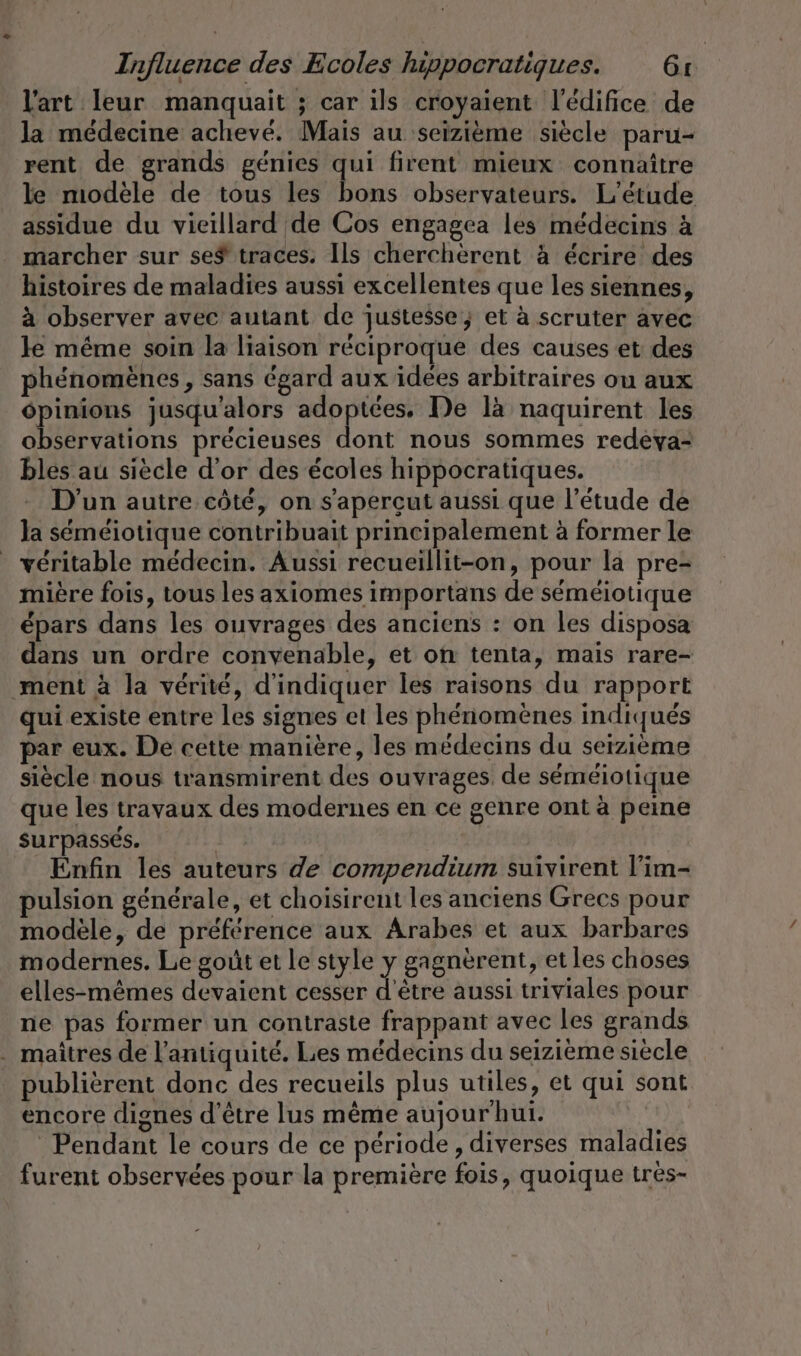 l'art leur manquait ; car ils croyaient l'édifice de la médecine achevé. Mais au seizième siècle paru- rent de grands génies qui firent mieux connaitre le modele de tous les bons observateurs. L'étude assidue du vieillard de Cos engagea les médecins à marcher sur se$ traces. Ils chercherent à écrire des histoires de maladies aussi excellentes que les siennes, à observer avec autant de justesse; et à scruter avec Je même soin la liaison réciproque des causes et des phénomènes, sans égard aux idées arbitraires ou aux DE jusqu'alors a De la naquirent les observations précieuses dont nous sommes redeva- blés au siècle d’or des écoles hippocratiques. D'un autre côté, on s’'aperçut aussi que l'étude de Ja semeiotique contribuait principalement à former le véritable médecin. Aussi recueillit-on, pour la pre- mière fois, tous les axiomes importans de séméiotique épars dans les ouvrages des anciens : on les disposa dans un ordre convenable, et on tenta, mais rare- ment à la vérité, d'indiquer les raisons du rapport qui existe entre les signes et les phénomènes indiqués par eux. De cette manière, les médecins du seizième siècle nous transmirent des ouvrages, de séméiotique que les travaux des modernes en ce genre ont à peine surpasses. | Enfin les auteurs de compendium suivirent l’im- pulsion générale, et choisirent les anciens Grecs pour modèle, de préférence aux Arabes et aux barbares modernes. Le goût et le style y gagnèrent, et les choses elles-mêmes devaient cesser d'être aussi triviales pour ne pas former un contraste frappant avec les grands . maîtres de l'antiquité. Les médecins du seizieme siècle publierent donc des recueils plus utiles, et qui sont encore dignes d'être lus même aujour' hui. Pendant le cours de ce période, diverses maladies furent observées pour la première fois, quoique trés-