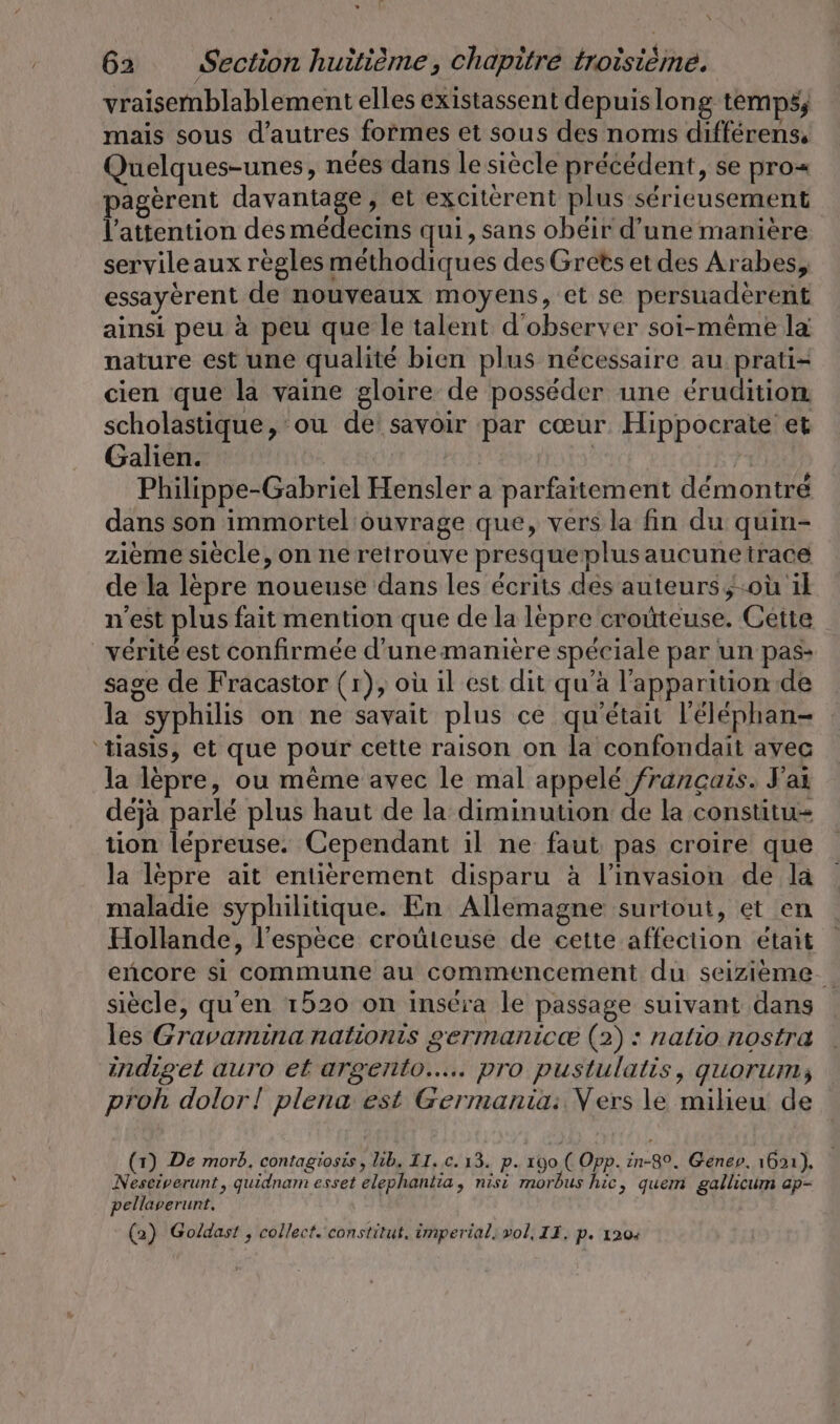 vraisemblablement elles existassent depuislong temps; mais sous d’autres formes et sous des noms differens, Quelques-unes, nées dans le siècle précédent, se pro= pagèrent ne , et exciterent plus sérieusement l'attention des médecins qui, sans obéir d’une manière servileaux règles méthodiques des Grets et des Arabes, essayèrent de nouveaux moyens, et se persuadèrent ainsi peu a peu que le talent d'observer soi-même la nature est une qualité bien plus nécessaire au prati= cien que la vaine gloire de posséder une éruditiom scholastique, ou de: savoir par cœur Hippocrate et Galien. | | Philippe-Gabriel Hensler a parfaitement démontré dans son immortel ouvrage que, vers la fin du quin- zieme siècle, on ne retrouve presqueplusaucunetrace de la lèpre noueuse dans les écrits des auteurs, où il n'est plus fait mention que de la lepre croûteuse. Cette vérité est confirmée d’une maniere spéciale par un pas: sage de Fracastor (1), où il est dit qu’à l'apparition de la syphilis on ne savait plus ce qu'était l’elephan- tiasis, et que pour cette raison on la confondait avec la lèpre, ou même avec le mal appelé francais. J'ai déjà parlé plus haut de la diminution de la constitu= tion lepreuse. Cependant il ne faut pas croire que la lepre ait entièrement disparu à l'invasion de la maladie syphilitique. En Allemagne surtout, et en Hollande, l'espèce croüteuse de cette affection était encore si commune au commencement du seizième siècle, qu'en 1520 on inséra le passage suivant dans les Gravamina nationis germanicæ (2) : nalio nostra indiget auro et argento..... pro pustulatis, guorum; proh dolor! plena est Germania: Vers le milieu de (1) De morb, contagiosis, lib. II. .c. 13. p. 190 ( Opp. in-80. Genev. ı621), Nesciverunt, quidnam esset elephantia, nisi morbus hic, quem gallicum ap- pellaverunt. (2) Goldast , collect. constitut, imperial, vol, II. p. 120