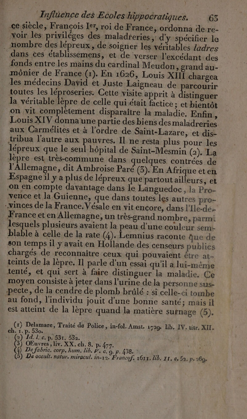 Nr Influence des Ecoles hippocratiques. 65 _-ce siècle, François Ier, roi de France, ordonna de re- 'voir les privilèges des maladreries,: d'y spécifier le . nombre des lépreux, de soigner les véritables /adres dans ces établissémens, et de verser l’excedant des fonds entre les mains du cardinal Meudon ‚grand au- ‚mönier de France (1). En 1626, Louis XII chargea les médecins David et Juste Laigneau de parcourir toutes les léproseries. Cette visite apprit à Ep la véritable lèpre de celle quiétait factice ; et bientôt “on ‚vit complétement disparaître la maladie, Enfin , Louis XIV donna une partie des biens des maladreries. aux Carmélites et à l’ordre de Saint-Lazare, et dis- tribua l'autre aux pauvres. Il ne resta plus pour les _Aépreux que le seul hôpital de Saint-Mesmin (2). La lèpre est tres-commune dans quelques contrées de l'Allemagne, dit Ambroise Paré (3). En Afrique eten Espagne il y a plus de lépreux que partout ailleurs, et ‚on en compte davantage dans le Languedoc ‚la Pro- vence et la Guienne, que dans toutes les autres pro- .vinces de la France. Vesale en vit encore, dans l’Ile-de- France et en Allemagne, un très-grand nombre, parmi lesquels plusieurs avaient la peau d’une couleur sem- blable à celle de la rate (4). Lemnius raconte que de son temps il y avait en Hollande des censeurs publics chargés de reconnaitre ceux qui pouvaient être at- teints de la lèpre. Il parle d’un essai quil a lui-même tenté, et qui sert à faire distinguer la maladie. Ce moyen consiste à jeter dans l’urine de la personne sus- pecte, de la cendre de plomb brülé : si celle-ci tombe au fond, l'individu jouit d’une bonne santé; mais il est atteint de la lèpre quand la matière surnage (5). (x) Delamare, Traité de Police, in-fol. Amst. 1729: Lib, IV. titr, XII. ch. 1.p. 530. _ | 2) Id. L'c.p. 531. 532. 3) OEuvres, liv. XX. ch. 8. p. 477. 4) De fabric. corp. hum. lib. ED. c, 9. P. 438. *, .