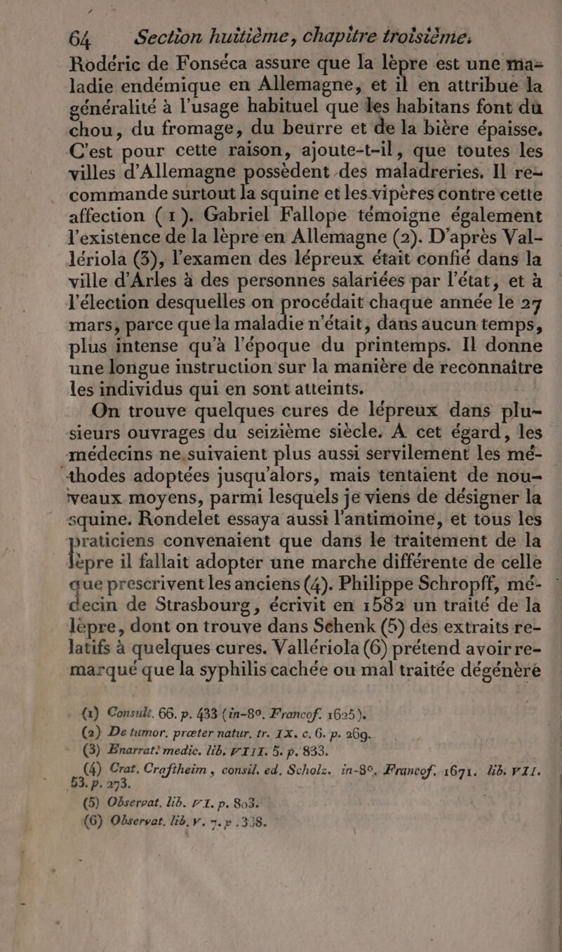 Rodéric de Fonséca assure que la lèpre est une ma= ladie endémique en Allemagne, et À en attribue la généralité à l'usage habituel que les habitans font du chou, du fromage, du beurre et de la bière épaisse, C'est pour cette raison, ajoute-t-il, que toutes les villes d'Allemagne possèdent des maladreries. Il rez commande surtout la squine et les viperes contre cette affection (1). Gabriel Fallope témoigne également l'existence de la lèpre en Allemagne (2). D'après Val- leriola (3), l'examen des lépreux était confié dans la ville d'Arles à des personnes salariées par l’état, et à l'élection desquelles on procédait chaque année le 27 mars, parce que la maladie n'était, dans aucun temps, plus intense qu'à l'époque du printemps. Il donne une longue instruction sur la manière de reconnaître les individus qui en sont atteints. JE On trouve quelques cures de lépreux dans plu- sieurs ouvrages du seizième siècle. A cet égard, les médecins ne,suivaient plus aussi servilement les mé- thodes adoptées jusqu'alors, mais tentaient de nou- veaux moyens, parmi lesquels je viens de designer la squine. Rondelet essaya aussi l’antimoine, et tous les praticiens convenaient que dans le traitement de la hé il fallait adopter une marche différente de celle ue prescrivent les anciens (4). Philippe Schropff, mé- er de Strasbourg, écrivit en 1582 un traité de la lepre, dont on trouve dans Schenk (5) dés extraits re- latifs à quelques cures. Vallériola (6) prétend avoirre- marqué que la syphilis cachée ou mal traitée dégénère (1) Consult. 66. p. 433 (in-89, Francof. 1625). (2) De tumor. præter natur. tr. IX. c. 6. p. 260. (3) Enarrat! medic. lib, TITI. 5. p. 833. L (4) Crat. Craftheim , consil. ed. Scholz. in-8°, Francof. 1671. ib: FIL. ‚63. p. 273. (5) Odservat. lib. FI. p. 803. |