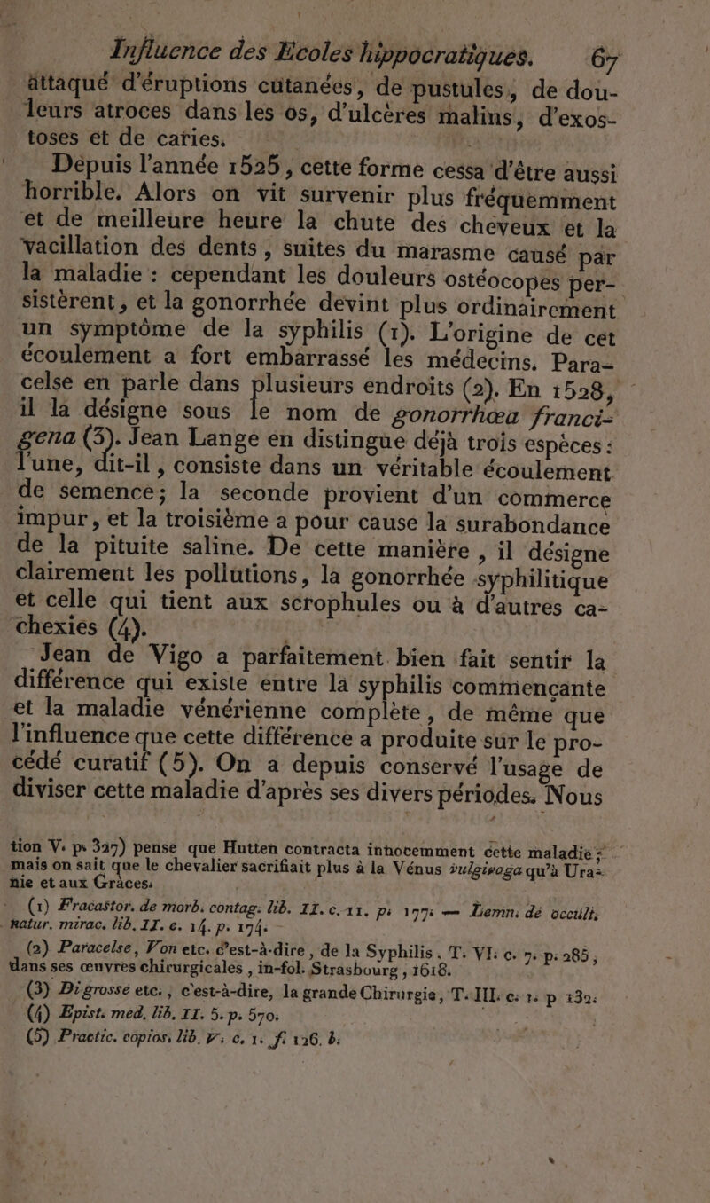 attaqué d'éruptions cutanées, de pustules, de dou- … Îeurs atroces dans les os, d’ulceres malins, d’exos- toses et de caries. | CR Depuis l’année 1525, cette forme cessa d'être aussi horrible. Alors on vit survenir plus fréquemment et de meilleure heure la chute des cheyeux et la vacillation des dents, suites du marasme causé par la maladie : cependant les douleurs ostéocopes per- sisterent, et la gonorrhée devint plus ordinairement un symptôme de la syphilis (1). L'origine de cet écoulement a fort embarrassé les médecins. Para celse en parle dans plusieurs endroits (2). En 1528, il la désigne sous le nom de gonorrhea franci- ena (3). Jean Lange en distingue déjà trois espèces : Hute. it-il , consiste dans un véritable écoulement de semence; la seconde provient d’un commerce impur , et la troisième a pour cause la surabondance de la pituite saline. De cette manière , il désigne clairement les pollutions, la gonorrhée syphilitique et celle qui tient aux scrophules ou à d’autres ca- chexies (4). Jean de Vigo a parfaitement. bien fait sentir la difference qui existe entre la syphilis commencante et la maladie vénérienne complete, de même que l'influence que cette différence a produite sur le pro- cédé curatif (5). On a depuis conservé l'usage de diviser cette maladie d’après ses divers périodes. Nous tion V: ps 327) pense que Hutten contracta inhocemment éette maladie; mais on sait que le chevalier sacrifiait plus à la Vénus dulgisaga qu'à Uraz nie et aux Gräces, a (1) Fracastor. de morb, contag: lib. 11. c.ıı. Pi 177% — Lemn: dé occuli, katur. mirac. lib. II. e. 14. p. 174: - (2) Paracelse, Von etc. ’est-à-dire , de la Syphilis. T: VI: e. 7: p: 285, dans ses œuvres chirurgicales , in-fol. Strasbourg , 1618. (3) Digrosse etc: , c'est-à-dire, la grande Chirurgie, T-IIL «+; p 132: (4) Epist: med. lib. II. 5. p. 570: (5) Practic. copios, lib, 9; ce, 1: ‚fi 126. 8: