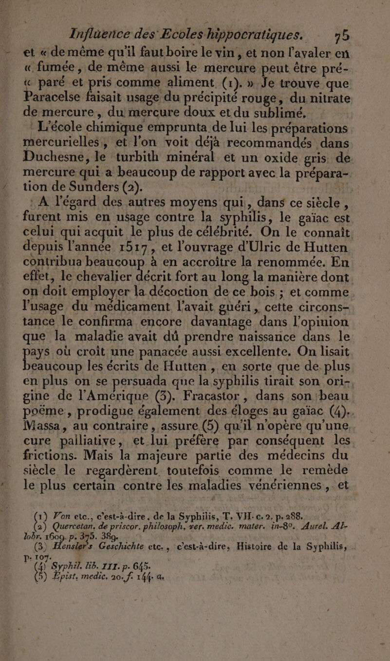 - et «dememe qu'il fautboire le vin , et non l’ayaler en « fumée , de même aussi le mercure peut être pré- « paré et pris comme aliment (1). » Je trouve que ’aracelse faisait usage du précipité rouge, du nitrate de mercure, du! mercure doux et du sublime, : L'école chimique emprunta de lui les préparations mercurielles, et l'on voit déjà recommandés dans Duchesne, le turbith minéral et un oxide gris. de: mercure qui a beaucoup de rapport avec la prépara- / tion de Sunders (2). | je A l'égard des autres moyens qui, dans ce siècle, furent mis en usage contre la syphilis, le gaïac est celui qui acquit le plus de célébrité. On le connaît depuis l’annce 1517, et l'ouvrage d’Ulric de Hutten contribua beaucoup à en accroître la renommée. En effet, le chevalier décrit fort au long la manière dont. on doit employer la décoction de ce bois ; et comme l'usage du médicament l'avait guéri, cette circons- tance le confirma encore davantage dans l'opinion que la maladie avait dû prendre naissance dans le pays où croît une panacée aussi excellente. On lisait yeaucoup les écrits de Hutten , en sorte que de. plus en plus on se persuada que la syphilis tirait son ori-, gine de l'Amérique (3). Fracastor , dans son ‘beau poëme, prodigue également des éloges au gaïac (4).. Massa, au contraire , assure (5) qu’il n'opère qu'une cure pailiative, et lui préfère par conséquent les frictions. Mais la majeure partie des médecins du siècle le regarderent. toutefois comme le remède le plus certain contre les maladies vénériennes ,. et 1) Yon etc., c’est-à-dire, de la Syphilis, T. VII: c. 2, pe 238. 2) Quercetan, de priscor. philosoph, ver. medic. mater. in-80., Aurel. Al- lobr. 1609. p. 375. 389. É (3) Hensiers Geschichte etc., cest-à-dire, Histoire de la Syphilis, + 107. (4) Syphil. Gb. III. p. 645. 5) Epist. medic, 10. f. 144 as