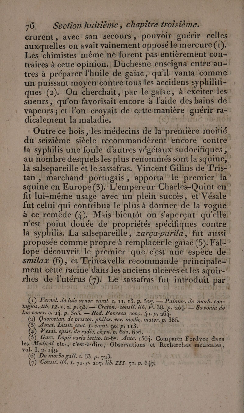 crurent, avec son secours, pouvoir guérir celles auxquelles on avait vainement opposé le mercure (1). Les chimistes même ne furent pas entièrement con- traires à cette opinion. Duchesne enseigna entre”au- tres à préparer l'huile de gaïac, qu'il vanta comme un puissant moyen contre tous les accidens syphiliti- ques (2). On cherchait, par le gaiac, à exciter les! sueurs, qu'on favorisait encore à l'aide des bains de vapeurs; et l’on croyait de cettémanière guérir ra- dicalement la maladie, Jr | | Outre ce bois , les médecins de la première moitie_ du seizieme siècle recommanderent encore contre la syphilis une foule d’autres végétaux sudorifiques , : au nombre desquels les plus renommés sont la squine, la salsepareille et le sassafras. Vincent Gilius de Tris- tan , marchand portugais , apporta ‘le ‘premier la’ squine en Europe (3). L'empereur Charles-Quint en fit lui-même usage avec un plein succes, et Vésale fut celui qui contribua le plus à donner de la vogue a ce remede (4). Mais bientôt on Sapercut qu'elle n'est point douée de propriétés spécifiques contre la syphilis. La salsepareille, zarçca-parila, fut aussi proposée comme propre à remplacer le gaiac (5). Fal- lope découvrit le premier que. c’est une ‘espèce de’ smilax (6), et Trincavella recommande prineipale- | ment cette racine dans les anciens ulcereset les squir-' rhes de l'utérus (7). Le sassafras fut introduit par = (1) Fernel. de lus vener curaf. c. 11. 13. p. 527. — Palmar. de morb. con- Zagios. lib. II. c. 2. p. 93. — Craton. consil. lib, 7. 38. p. 204. — Sazonia de ! lue vener. 0. 24. p. 305. — Rod. Fonseca. cons. 4o. p. 264. | (2) Quercetan. de priscor. philos. ver. medic. mater. p- 386. 3) Amat. Lusit, cent. I. curat. 90! p. 113. | 4) Wesal. epist. de radic. chyn. p. bon. 626. 5) Garc. Lopit varia lectio, in-8°. Anto. 1564. Comparez Fordyce dans M er etc., c’est-àdire, Observations et Recherches médicales, vol. I. p. 149. | I | (6) De morbo gall. c. 63. p. 703.