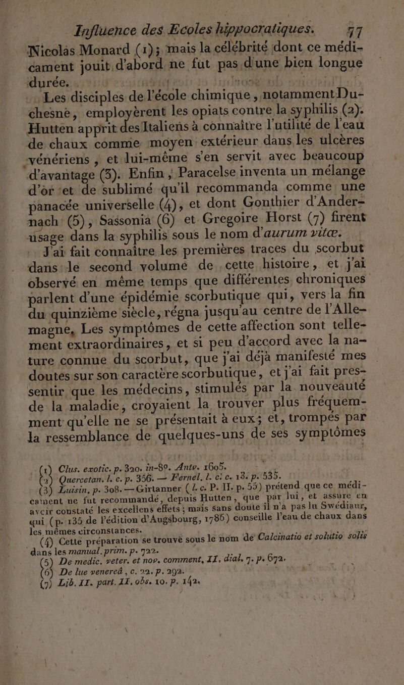 Nicolas Monard (1); mais la célébrité dont ce médi- cament jouit d'abord ne fut pas d'une bien longue Mure side ei: OR AL RAT OT © Les disciples de l'école chimique , notamment Du- chesne, employèrent les opiats contre la syphilis (2). Hutten apprit des’Italiens à connaître l'utilité de l'eau de chaux comme moyen extérieur daus les ulcères -vénériens , et lui-même s'en servit avec beaucoup d'avantage (3). Enfin , Paracelse inventa un mélange d'or set de sublimé qu'il recommanda comme une panacée universelle (4), et dont Gonthier d’Ander- nach (5), Sassonia (6) et Gregoire Horst (7) firent usage dans la syphilis sous le nom d’aurum vie. J'ai fait connaitre les premières traces du scorbut dans:lé second volume de cette histoire, et j'ai observé en même temps que différentes chroniques parlent d'une épidémie scorbutique qui, vers la fin du quinzième siècle, régna jusqu'au centre de l'Alle- magne, Les symptômes de cette affection sont telle- ment extraordinaires , et si peu d'accord avec la na- ture connue du scorbut, que j'ai déjà manifesté mes doutes sur son caractère scorbutique, et j'ai fait pres- sentir, que les médecins, stimulés par la. nouvéauté de la maladie, croyaient la trouver plus fréquem- ment qu'elle ne se présentait à eux; et, trompés par la ressemblance de quelques-uns de ses symptômes (2) Quercetan. l. c. p. 356. — Férnel. L. ci c. 13. p. 535. (3) Luisin, p. 308. —Girtanner (ce. P. II. p. 55) prétend que ce medi- cainent ne fut recommandé, depuis Hutten, que par lui, et assure en avcir constaté les excellens efféts ; mais sans doute il n'a pas lu Swediaur, qui (p- 135 de l'édition d’Augsbourg, 1786) conseille l’eau de chaux dans les mêmes circonstances. (4) Cette préparation se trouvé sous le nom dé Calcinatio et solutio solis dans les manual. prim. p. 722. 6) De lue venered,, c. 22. p. 292. a (7) Lib. IT. part. IT, obs. 10. P. 142. »{ à Clus. exotic. p. 320. in-80. Antv. 1605.