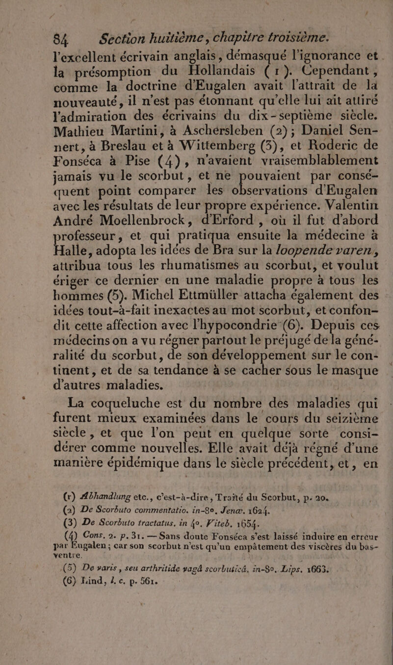 la présomption du Hollandais (r). Cependant, comme la doctrine d’Eugalen avait l'attrait de la nouveauté, il n’est pas étonnant qu'elle lui ait attiré l'admiration des écrivains du dix-septième siècle. Mathieu Martini, à Aschérsleben (2); Daniel Sen- nert, à Breslau et à Wittemberg (3), et Roderic de Fonséca à Pise (4), n'avaient vraisemblablement jamais vu le scorbut, et ne pouvaient par conse- quent point comparer les observations d’Eugalen avec les résultats de leur propre expérience. Valentin André Moellenbrock, d’Erford , où il fut d’abord rofesseur, et qui pratiqua ensuite la médecine à Halle, adopta les idées de Bra sur la /oopende varen, attribua tous les rhumatismes au scorbut, et voulut ériger ce dernier en une maladie propre à tous les hommes (5). Michel Ettmüller attacha également des idées tout-à-fait inexactes au mot scorbut, etconfon- dit cette affection avec l'hypocondrie (6). Depuis ces médecins on a vu régner partout le préjugé de la gene- ralité du scorbut, de son développement sur le con- tinent, et de sa tendance à se cacher sous le masque d'autres maladies. La coqueluche est du nombre des maladies qui furent mieux examinées dans le cours du seizième siècle , et que l’on peut en quelque sorte consi- derer comme nouvelles. Elle avait déjà régné d’une manière épidémique dans le siècle précédent, et, en (r) Abhandlung etc., c'est-à-dire, Traïté du Scorbut, p- 20. (2) De Scorbuto commentatio. in-8°, Jena. 1624. (3) De Scorbuto tractatus, in 40. Fiteb. 1654. (4) Cons, 2. p.31.— Sans doute Fonséca s’est laissé induire en erreur par Eugalen ; car son scorbut n’est qu’un empätement des viscères du bas- ventre. | (5) De varis , seu arthritide yagd scorbLusicä, in-8o, Lips, 1663.