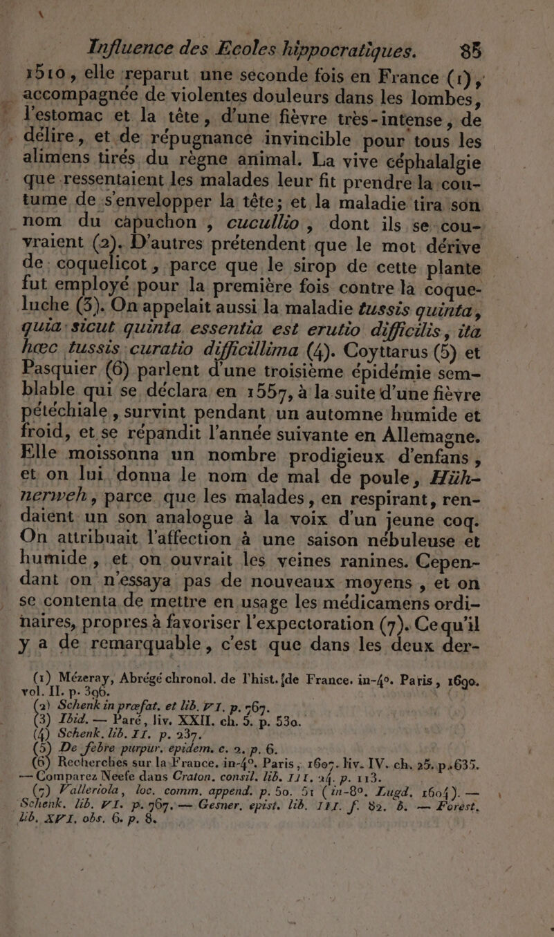 Be 1510, elle reparut une seconde fois en France (1), + délire, et de répugnance invincible pour tous les alimens tirés du règne animal. La vive céphalalgie que ‚ressentaient les malades leur fit prendre la cou- tume de s'envelopper la tête; et la maladie’tira son nom du capuchon , cucullio, dont ils se-cou- yraient (2). D'autres prétendent que le mot dérive de: coquelicot , parce que le sirop de cette plante fut employé pour la première fois contre la coque- luche (5). On appelait aussi la maladie Zussis guinta, quiasicut guinta essentia est erutio difficilis, ita heec tussis curatio difiicillima (4). Coyttarus (5) et Pasquier (6) parlent d’une troisieme epidemie sem- blable qui se déclara’ en 1557, à la suite d’une fièvre pétéchiale , survint pendant un automne humide et froid, et se répandit l’année suivante en Allemagne. Elle moissonna un nombre prodigieux d’enfans, et on lui donna le nom de mal de poule, Hüh- nerweh, parce que les malades, en respirant, ren- datent un son analogue à la voix d'un jeune coq. On attribuait l'affection à une saison nébuleuse et humide, et on ouvrait les veines ranines. Cepen- dant on n'essaya pas de nouveaux moyens , et on se contenta de mettre en usage les médicamens ordi- naires, propres à favoriser l’expectoration (7). Cequ'il y a de remarquable, c'est que dans les deux der- (1) Mézeray, Abrégé chronol. de Thist.[de France, in-4°. Paris, 1690. vol. Il. p- 306. 2) ER in prefat, et Lib. WI. p. 767. 3) Ibid. — Paré, liv. XXI. ch. 5. p. 530. (4) Schenk. lb. II. p. 237. (5) De febre purpur. epidem. e. 2. p. 6. \ (6) Recherches sur la France. in-4°. Paris ; 1605. hiv. IV. ch, 25..p.635. — Comparez Neefe dans Craton. consil. lb. 111. 24. p. 113.