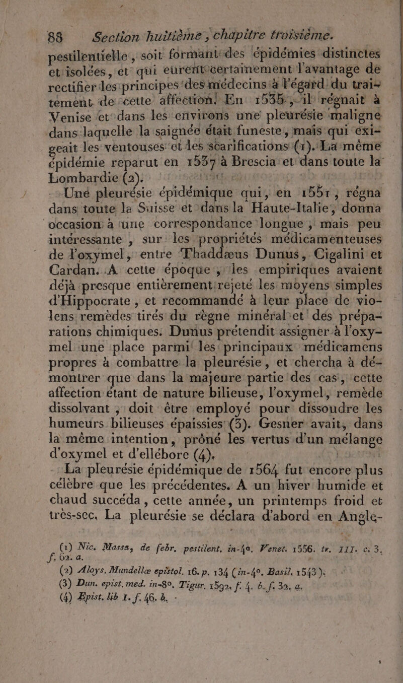 # 88 Section huitième, chapitre troisième. pestilentielle , soit formant des épidémies distinctes et'isolces, et qui eurent’certainement ] avantage de rectifier les principes des médecms:à Fegard' du tai- tément de cette affection! En: 1536: ,-1l régnait à Venise ‘et dans les environs une pleurésie maligne dans laquelle la saignée était funeste ‚mais qui exi- geait les ventouses:et les scarifications (1). La’meme épidémie reparut en 1937 à Brescia et dans toute la’ Lombardie (2). l'A EN ae he -»Une pleurésie épidémique qui, en ı55r, regna dans toute la Suisse et dans la Haute-Italie, donna occasion: à une correspondance longue ; mais peu intéressante , sur: les propriétés médicamenteuses de loxymel, entre Thaddæus Dunus, Cigalini et Cardan. :A cetie époque y’ les empiriques avaient déjà presque entierementirejete les moyens simples d’Hippocrate , et recommandé à leur place de vio- lens remèdes tirés du règne mineral’et des prépa- rations chimiques. Dunus pretendit assigner à l’oxy- mel ‘une place parmi! les: principaux médicamens propres à combattre la pleurésie, et chercha à dé- montrer que dans la majeure partie des cas, cette affection étant de nature bilieuse, l'oxymel, remède dissolvant ; doit être employé pour dissoudre les humeurs bilieuses épaissies' (3). Gesner avait, dans la même intention, prôné les vertus d'un mélange d’oxymel et d’ellebore (4). ) Ä La pleurésie épidémique de 1564 fut encore plus célèbre que les précédentes. À un hiver humide et chaud succéda , cette année, un printemps froid et tres-sec, La pleurésie se déclara d'abord en Angle- f Cu Nic. Massa, de febr. pestilent. in-ha. Wenet. 1556. ir. III. © 3. , 62. a. | (2) Aloys. Mundellæ epistol. 16. p. 134 (in-4°. Basil, 1543). (3) Dun. epist. med. in-8°, Tigur. 1599. [4 befs 32. a.