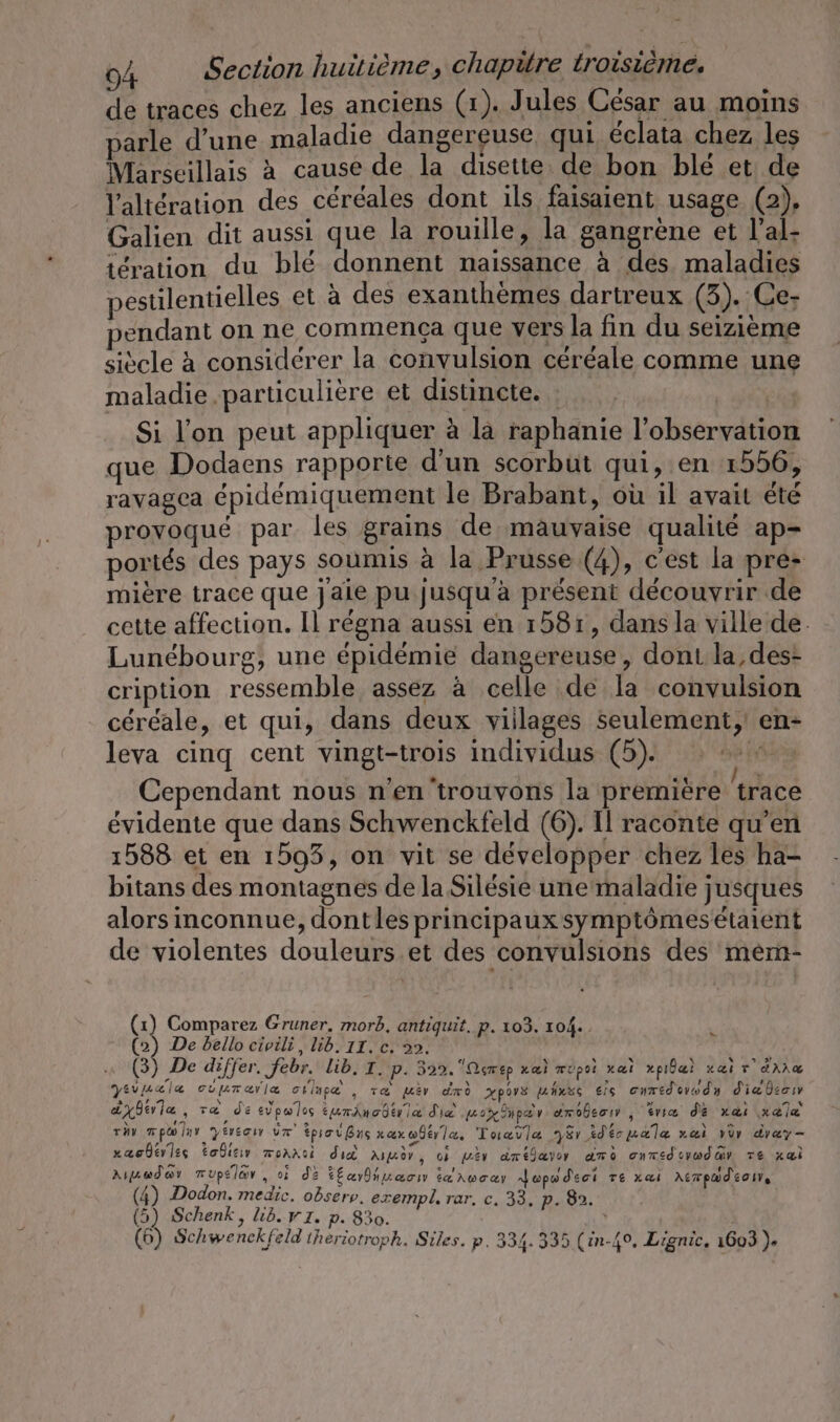 de traces chez les anciens (1). Jules César au moins parle d’une maladie dangereuse qui éclata chez les Marseillais à cause de la disette de bon blé et de l'altération des céréales dont ils faisaient usage (2), Galien dit aussi que la rouille, la gangrene et l’al- tération du blé donnent naissance à des maladies pestilentielles et a des exanthemes dartreux (3). Ce- pendant on ne commença que vers la fin du seizieme siècle à considérer la convulsion céréale comme une maladie particulière et distincte. | | Si l’on peut appliquer à la raphanie l’observation que Dodaens rapporte d'un scorbut qui, en 1556, ravagea épidémiquement le Brabant, où il avait été provoqué par les grains de mauvaise qualité ap- portés des pays soumis à la Prusse (4), c'est la pre- miere trace que jaie pu jusqu'a présent découvrir de cette affection. Il régna aussi en 1581, dans la ville de. Lunebourg, une épidémie dangereuse, dont la, des- cription ressemble assez à celle de la convulsion céréale, et qui, dans deux viilages seulement, en- leva cinq cent vingt-trois individus (5). “ Cependant nous n'en trouvons la première trace évidente que dans Schwenckfeld (6). Il raconte qu’en 1588 et en 1593, on vit se développer chez les ha- bitans des montagnes de la Silésie une maladie jusques alors inconnue, dontles principaux symptômesétaient de violentes douleurs.et des convulsions des mem- (1) Comparez Gruner, morb, antiquit. p. 103. 104. (2) De bello civili, lib. II. c. 2. er De differ. Jebr. lib. I. P. 329. Qc ep xaæi TÜpoi x ai ride! Kar AE yeraala oupurmarla oilupe , va wer dm xpovs mhnse eis cnrédorwdy diebeos ayderia, va de eupwlos eumincder ia die open pe v umobeow , trie de xa@i ala van mpwlan yersam um tpreißns xaxwbtrla, Tuavla 781 idécualæ rai vor drey- „aoderiss Eodıeır moanci did Ad, où iv dméjavor ame onmeduwday Te xl Aruadar mupelar,, ci de kEamdhnmacıı i&amp; \woay dopodeci re xaı Asmpmdeoı, (4) Dodon. medic. odserv, exempl, rar, c. 33. p. 82. (5) Schenk, lib. v1. p. 830. | (6) Schwenckfeld iheriotroph. Siles. p. 334.335 (in-49, Lignic. 1603 ). ».