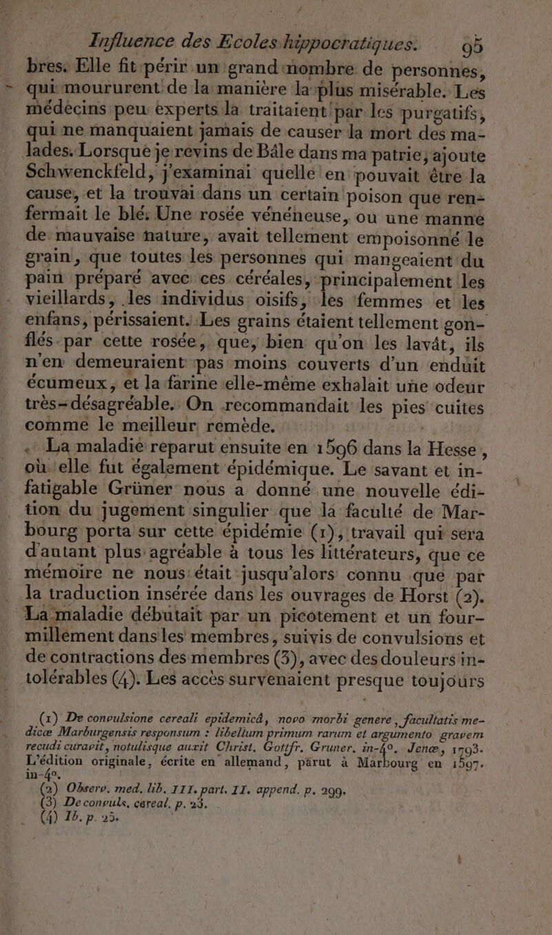 bres. Elle fit périr un grand mombre de personnes, qui moururent de la manière la’plus misérable. Les medecins peu experts la traitaient par les purgatifs, qui ne manquaient jamais de causer la mort des ma- lades. Lorsque je revins de Bâle dans ma patrie; ajoute Schwenckfeld, j'examinai quelle en pouvait être la cause, et la trouvai dans un certain poison que ren- fermait le blé: Une rosée vénéneuse, ou une manne de mauvaise nature, avait tellement empoisonné le grain, que toutes les personnes qui mangeaient du pain préparé avec ces céréales, principalement les vieillards, ‚les individus oisifs, les femmes et les enfans, périssaient. Les grains étaient tellement gon- ilés par cette rosée, que, bien qu'on les lavät, ils n'en demeuraient pas moins couverts d’un enduit écumeux, et la farine «elle-même exhalait une odeur très- désagréable. On recommandait les pies cuites comme le meilleur. remède. « La maladie reparut ensuite en 1506 dans la Hesse , où. elle fut également épidémique. Le savant et in- fatigable Grüner nous a donné une nouvelle édi- tion du jugement singulier que la faculté de Mar- bourg porta sur cette épidémie (1), travail qui sera d'autant plus: agréable à tous les litterateurs, que ce mémoire ne nous:était jusqu'alors connu que par . Ja traduction insérée dans les ouvrages de Horst (2). La maladie débutait par un picotement et un four- millément dans les membres, suivis de convulsions et de contractions des membres (3), avec des douleurs in- tolérables (4). Les accès survenaient presque toujours (x) De convulsione cereali epidemicd, novo morbi genere, facultatis me- dicæ Marburgensis responsum : libellum primum rarum et argumento gravem recudi curapit, notulisque auxit Christ. Gottfr. Gruner, ER Jene, 1503. Be. originale, écrite en allemand, pärut à Märbourg en 1507. in-4°, | (2) OBserv. med, lib. 111. part. II. append. p. 299. (3) De convuls, cereal. p. 23.