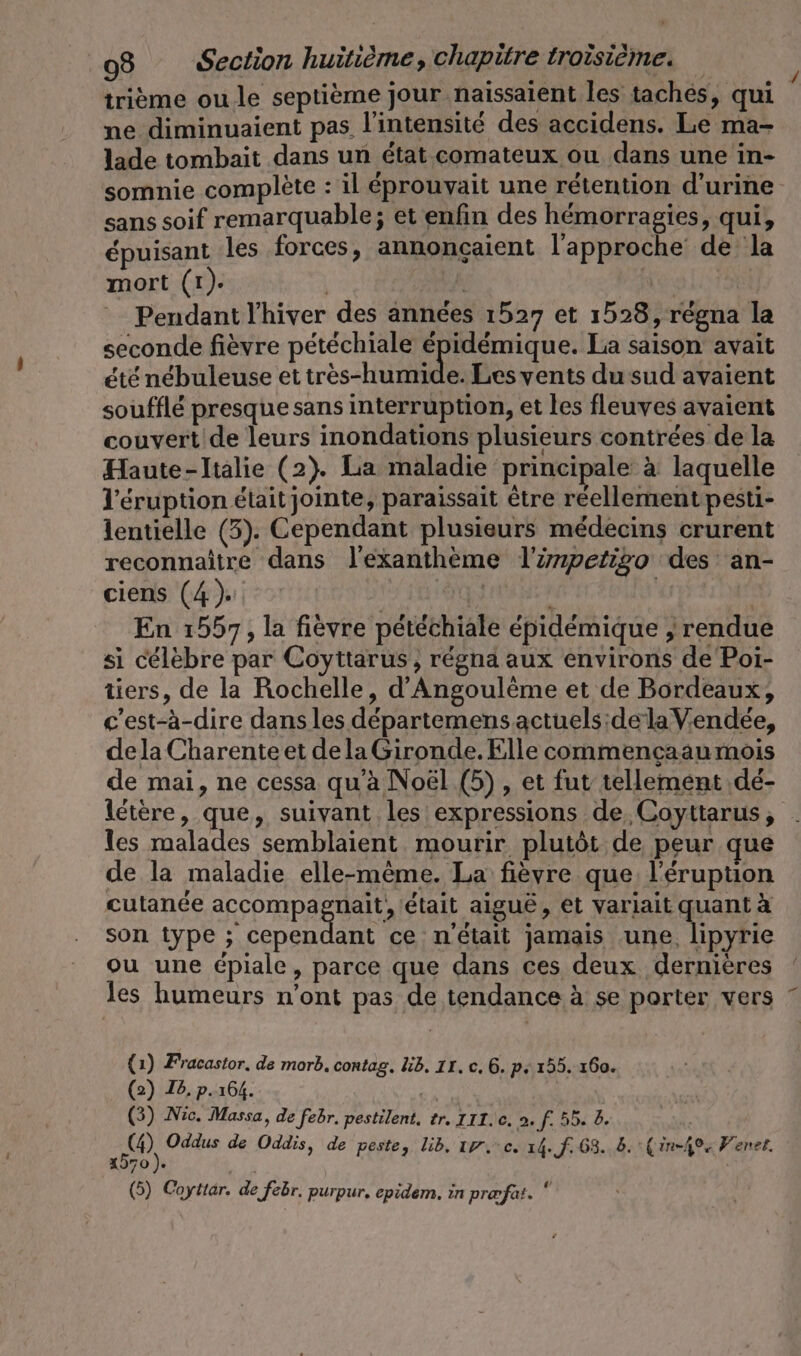 trième ou le septième jour .naissaient les taches, qui ne diminuaient pas l'intensité des accidens. Le ma- lade tombait dans un état comateux ou dans une in- sans soif remarquable; et enfin des hémorragies, qui, épuisant les forces, annonçaient l'approche de la mort (tr). Pendant l'hiver des années 1527 et 1528, régna la seconde fièvre pétéchiale épidémique. La saison avait été nébuleuse et rés HUE Les vents du sud avaient soufflé presque sans interruption, et les fleuves avaient couvert de leurs inondations plusieurs contrées de la Haute-Italie (2). La maladie principale à laquelle V’eruption était jointe, paraissait être réellement pesti- lentielle (3). Cependant plusieurs médecins crurent reconnaître dans l'exanthème Tirmpetigo des an- ciens (4). Lie En 1557, la fievre petechiale épidémique „rendue si célèbre par Coyttarus, régna aux environs de Poi- tiers, de la Rochelle, d’Angoulème et de Bordeaux, c'est-à-dire dans les départemens actuels:dela Vendée, dela Charente et dela Gironde. Elle commeneaau mois de mai, ne cessa qu’à Noël (5) , et fut tellement dé- létère, que, suivant les expressions de Coyttarus, les malades semblaient mourir plutôt de peur que de la maladie elle-même. La fièvre que l'éruption cutanée AR ep PAGES était aigue, et variait quant à son type ; cependant ce n'était jamais une, lipyrie ou une épiale, parce que dans ces deux dernières les humeurs n’ont pas de tendance à se porter vers (1) Fracastor, de morb. contag. lb. IL. c. 6. p.155. 160. (2) Ie. p.164. + (3) Nic. Massa, de febr. pestilent. tr. III. c. 2. f. 55. b. | 4) Oddus de Oddis, de peste, lib, 17.0. 14. f. 63. 8. :Çin-404 Ferner. 4970 ). Ur (5) Coyttar. de febr. purpur, epidem. in praofat. *